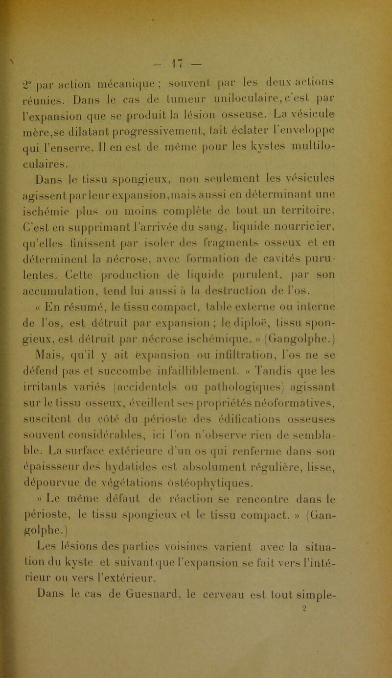 •2° j)ar action inécani<|ue ; souvent par les deux actions réunies. Dans le cas de luineur uniloculaire, c'est par l’expansion que se produit la lésion osseuse. La vésicule mère,se dilatant progressivement, tait éclater l’enveloppe qui l’enserre. 11 en est de môme pour les kystes multilo- culaires. Dans le tissu spongieux, non seulement les vésicules agissent parleur expansion,mais aussi en déterminant une ischémie plus ou moins complète de tout un territoire. C’est en supprimant l’arrivée du sang, liquide nourricier, qu’elles linissent par isoler des fragments osseux et en déterminent la nécrose, avec foi-malion de cavités puru- lentes. Celte production dé liquide purulent, par son accumulation, tend lui aussi à la destriiclion de l’os. « En résumé, le tissu comj)act, table externe ou interne de l’os, est détruit par expansion ; lediploë, tissu spon- gieux, est détruit par nécrose ischémique. » (Gangolphe.) Mais, fpi’il y ait Expansion ou intiltration, l’os ne se défend pas et succond>e infailliblement. « Tandis que les irritants variés (accidentels on pathologicpies) agissant sur le tissu osseux, éveillent ses pro|)riétés néoformalives, suscitent du côté du périoste des édilications osseuses souvent considérables, ici l’on n’observe i‘ien de sembla- ble. La surface extérieure d’un os (pii renferme dans son épaissseur des hydatides est absolument régulière, lisse, dépourvue de végétations Ostéophytiques. » Le même défaut de l’éaction se rencontre dans le jiérioste, le tissu spongieux et le tissu compact. » {Gan- golphe.) Les lésions des parties voisines varient avec la situa- tion du kyste et suivant (jue l’expansion se fait vers l’inté- rieur ou vers l’extérieur. Dans le cas de Guesnard, le cerveau est tout simple-