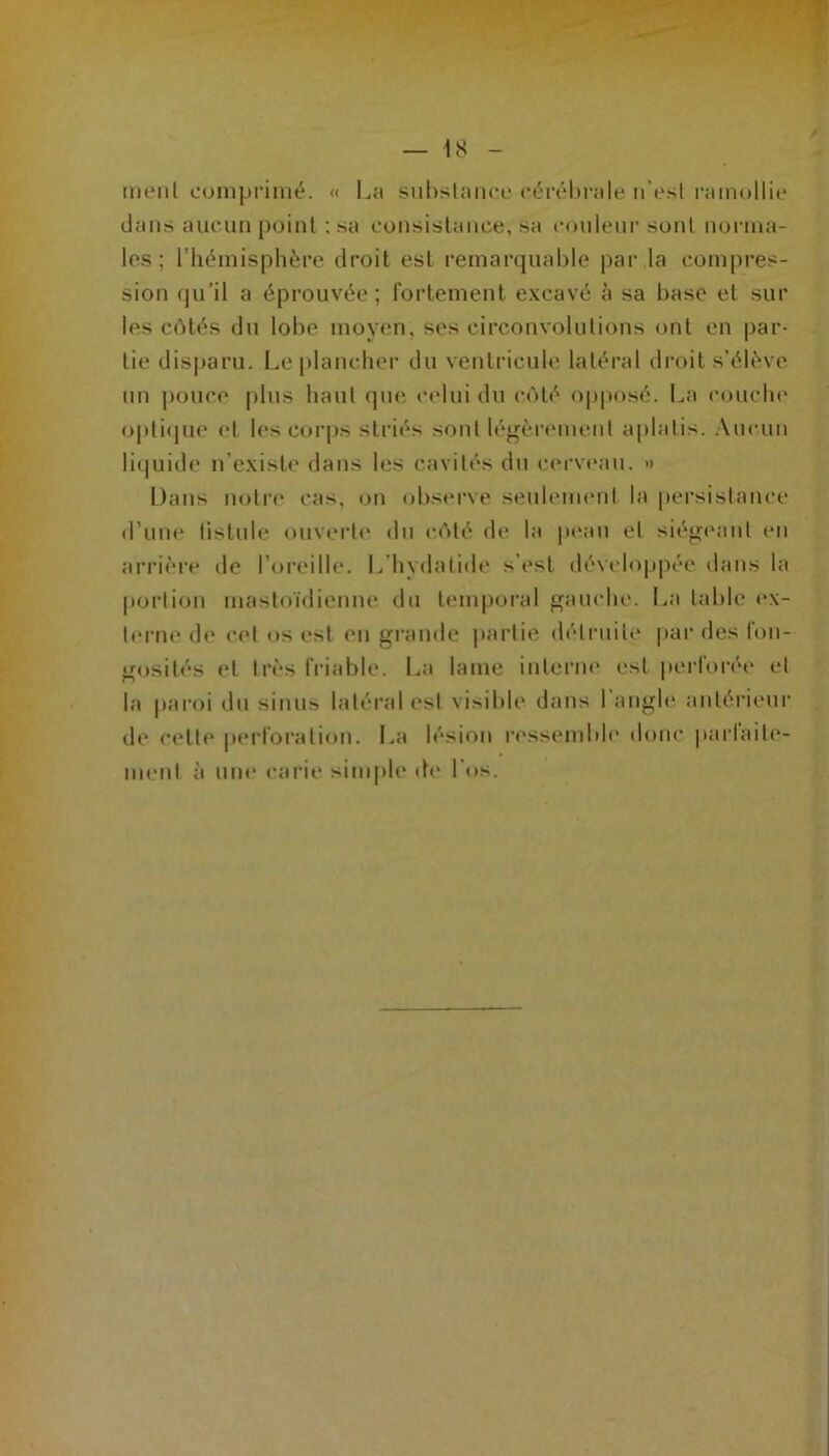 meiil comprimé. « La subslaiicc céréhi-ale n’esl ramollie dans aucun point ; sa consistance, sa couleur sont norma- les ; l’hémisphère droit est remarquable par la compres- sion qu’il a éprouvée; fortement excavé à sa base et sur les côtés du lobe moyen, ses circonvolutions ont en par- tie disparu. Lei)lancher du ventricule latéral droit s’élève un pouce plus haut que celui du côté o|)|U)sé. La conclu* opti(jue et les cori)s striés sont légèrement aplatis. Aucun liquide n’existe dans les cavités du c(M'veau. » Dans lujti’e cas, (jn observe seulement la persistance d’nne tistnle ouverte dn côté de la p(‘an et siégeant en arrièi'e de l’oreille. L’hydatide s’est développée dans la poidion mastoïdienne dn tenq)oral gauche. La table (*x- terne de cet os est en gi-ande partie détrnite |>ar des fon- gosités et très friable. La lame interne est perforée et la |iaroi dn sinus latéral est visible dans l’angle antérieur de cette perforation. La lésion l'essemble donc parlaite- menl à une carie simple de l’os.