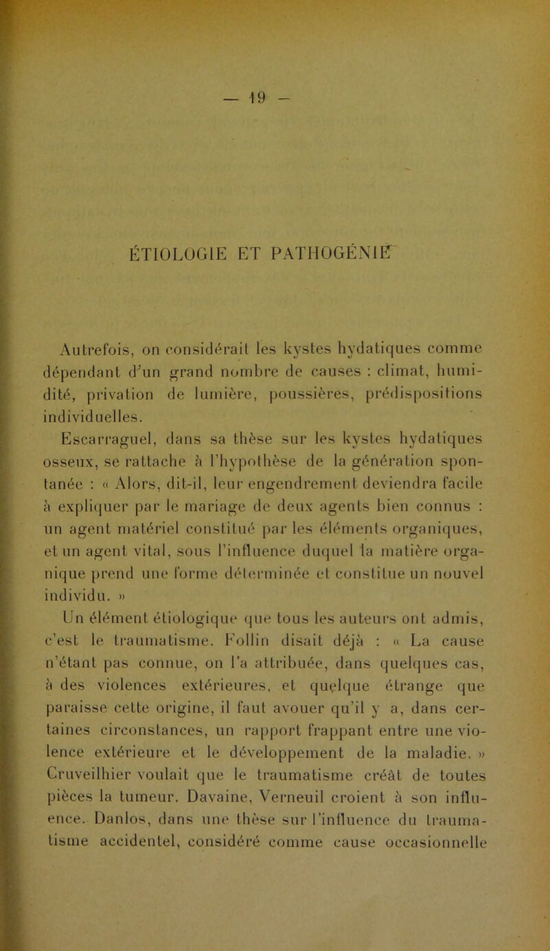 ÉTIOLOGIE ET PATHOGÉNIET Autrefois, on consid<^rait les kystes hydatiques comme déj3endant d’un grand nombre de causes ; climat, humi- dité, privation de lumière, poussières, prédispositions individuelles. Escarraguel, dans sa thèse sur les kystes hydatiques osseux, se l’attache è rhyi)othèse de la génération spon- tanée : « Alors, dit-il, leur engendrement deviendra facile à expli()uer par le mariage de deux agents bien connus : un agent matériel constitué par les éléments organi([ues, et un agent vital, sous l’influence duquel la matière orga- nique prend une forme déterminée et constitue un nouvel individu. » Un élément étiologique que tous les auteurs ont admis, c’est le ti-aumatisme. Eollin disait déjà ; « La cause n’étant pas connue, on l’a atti-ibuée, dans quelques cas, à des violences extérieures, et quelque étrange que paraisse cette origine, il faut avouer qu’il y a, dans cer- taines circonstances, un rapport frappant entre une vio- lence extérieure et le développement de la maladie. » Cruveilhier voulait que le traumatisme créât de toutes pièces la tumeur. Davaine, Verneuil croient à son influ- ence. Danlos, dans une thèse sur l’influence du ti-auma- tisme accidentel, considéré comme cause occasionnelle