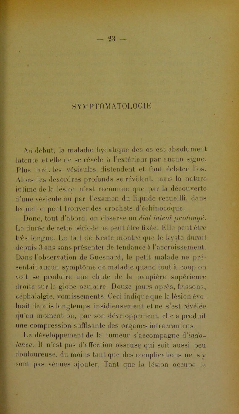 SYMPTOMATOLOGIE Au rlébnt, la maladie hydatique des os est absolument latente et elle ne se révèle à l’extérieur par aucun signe. Plus tard, les vésicules distendent et font éclater l’os. Alors des désordres profonds se révèlent, mais ta nature- intime de la lésion n’est reconnue que i»ar la découverte d’une vésicule ou |)ar l’examen du liquide recueilli, dans lequel on peut trouver des crochets d’échinocoque. Donc, tout d’abord, on observe un élal lalenl prolom/é. La durée de cette période ne peut être lixée. Elle peut être très longue. Le fait de Keate montre <pie le Uyste durait depuis 3 ans sans |)résenter de tendance à l’accroissement. Dans l’observation de Guesnard, le petit malade ne pré- sentait aucun symptôme de maladie ([uand tout à cou|) on voit se produire une chute de la pauj)ièi’c supérieure droite sui’ le globe oculaire. Douze jours après, frissons, céphalalgie, vomissements. Ceci indicpieque la lésion évo- luait depuis longtemps insidieusement et ne s’est révélée ipi’au moment oh, par son développement, elle a produit une compression suffisante des organes intracrâniens. Le développement de la tumeur s’accompagne (ïindo- lence. Il n’est pas d’afiection osseuse qui soit aussi jjeu douloureuse, du moins tant que des complications ne s’y sont pas venues ajouter. Tant que la lésion occupe le