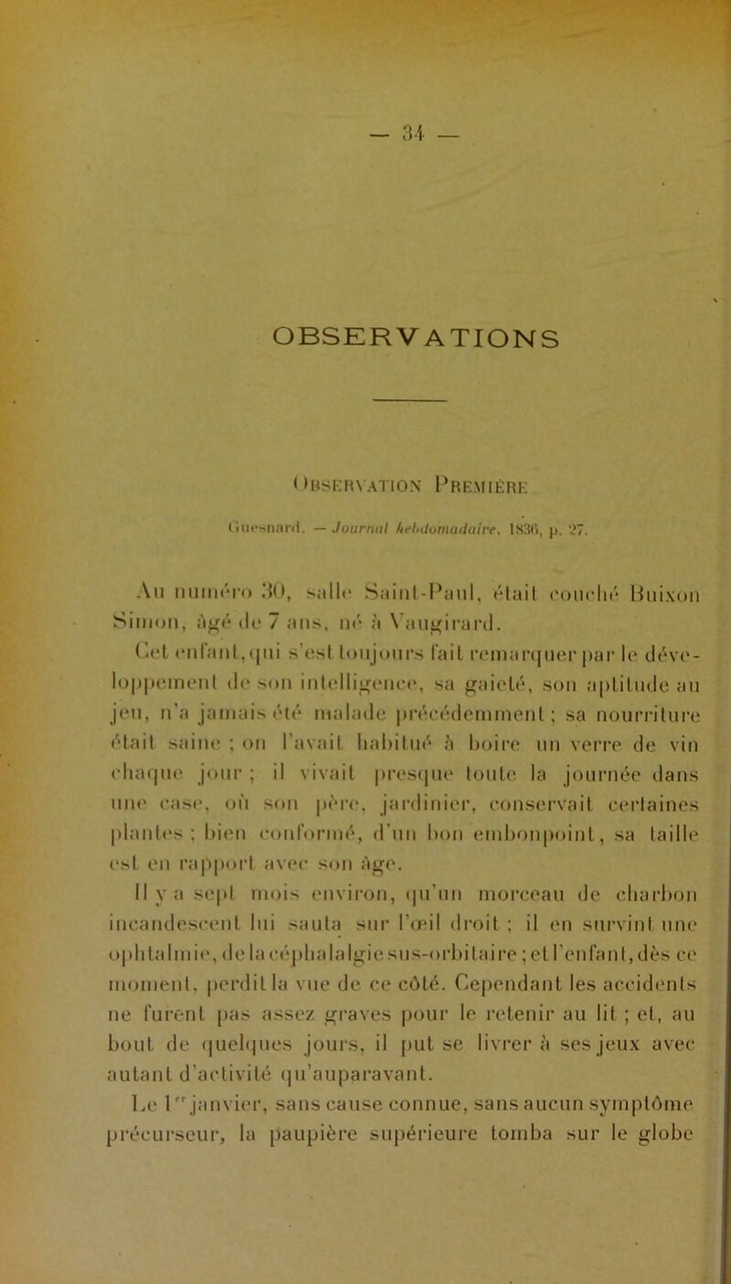 OBSKRVATIONS < >Hy[;FU ATION Premièrk (incsiiartl. — Jourruit huhdumaduirf. 18S(i, p. 'il. Au mimrro .‘{O, sall(‘ Saiiil-Paul, «Mail coudu* Huixon Siiiion, à^é (U* 7 ans. ni* à Vau^irard. (jcI (*uraMl,<|ui s’esl loujours l'ail reniartjlier par le di've- luppeinent de son inlellioeiuM', sa f^aielé, son aplilnde an jen, n’a jamais été malade |)i’éeédemmenl ; sa nourriture «'•lait saim* ; on l’avail liaiiilni'^ Imire un verre de vin elia(|ne jour ; il vivait presipie tonte la journée dans niK' case, on son père, jardinier, eonservait eerlaines plantes; liien eonrormé, d’nn lion einl)f)n|)oinl, sa taille est en rapport av(*e son Af,^e. il va sepi mois environ, ipi’iin morceau de eliarhon incandescent lui sanla sur Tmil droit ; il en survint une opiilalmie, delacéplialalgiesns-orliilaire ; et l’en faut, dès ce moment, perdit la vue de ce côté. Cependant les accidents ne rnrênl pas assez graves pour le retenir au lit ; et, au boni de (juel(|nes jours, il put se livrera ses jeux avec autant d’activité (|u’auparavanl. Le 1 janvier, sans cause connue, sans aucun symptôme précurseur, la paupière supérieure tomba sur le globe