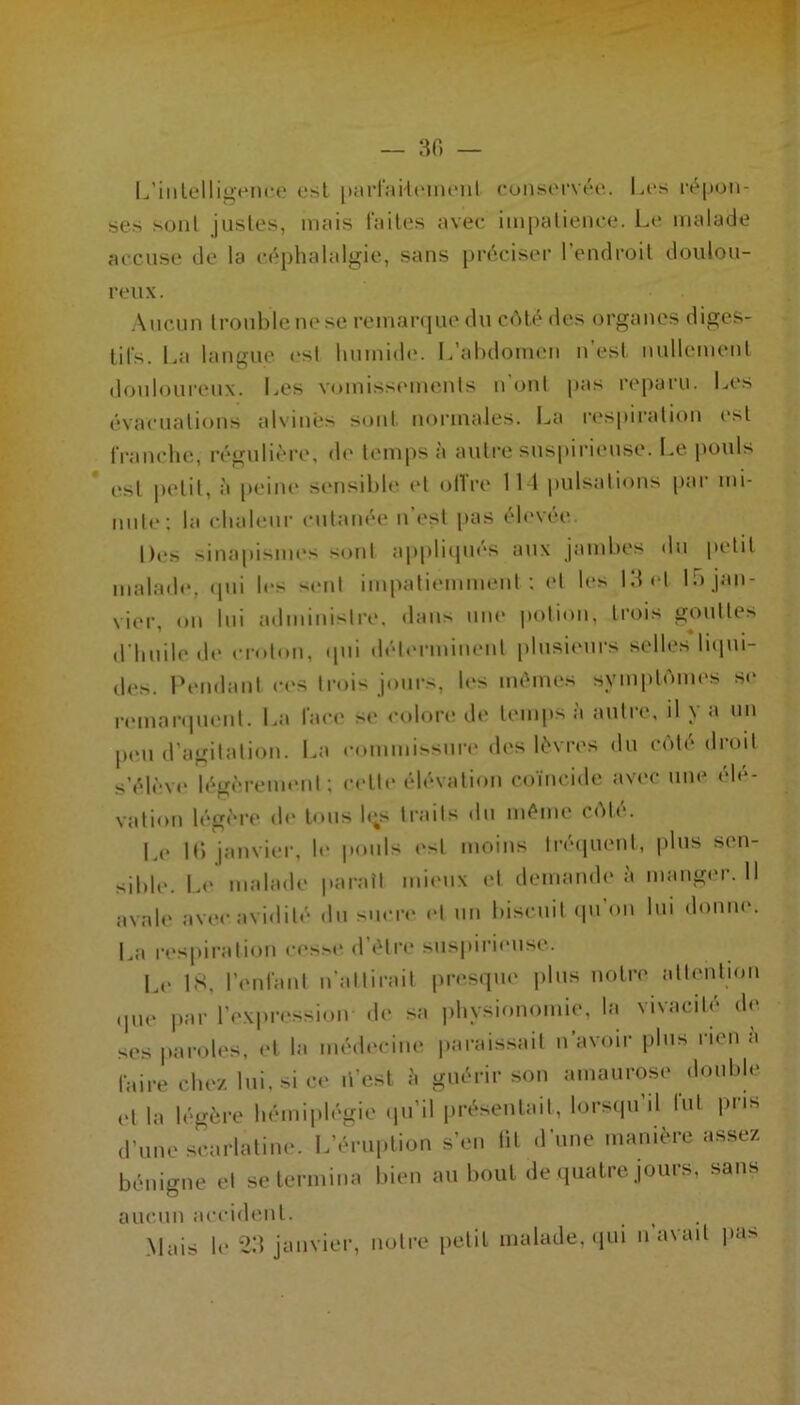 I^’iiilelligenfc est piU-raHcMiient ronsc'fvée,. Les i-é|ion- ses sont justes, mais laites avec impatience. L(> malade accuse de la céplialalgie, sans préciser l’endroit doulou- reux. .\ucun trouble m‘se remaiajue du cAlé des organes digcs- lil's. La langue esl humid(‘. L’abdomen n’est nullement douloureux. Les vondsst'inenls n oui pas reparu. Les évacuations alvinês sont normales. I.a r(*s[uration est francbe, régulièi-e, d<‘ temps à autre suspiiâimse. Le po\ds esl petit, à peine sensibb* et oITre 111 pulsalions par nd- unle; la cbaleiir cutanée n’est pas éb'vée Des sinapismes sont appli(iués aux jambes du petit malad(‘, (pu les >^enl impatiemment; et les Idid li) jan- vier, on lui administre, dans une potion, trois goidtes d'iinde (b> cr(don, tpd dét(M'minent plusieurs selles liipd- (les. rendant ces trois jours, b‘S mêmes symi)l(')im>s se remanim'id. La face se colon* dt* temps à autre, il y a un peu d’agitation. La commissma* d(‘s lèvres du ccMé droit s’él(-v(‘ lég(>remenl; celti* élévation coïncide avec une élé- vation lég(*re de tous l(;s traits du même C('dé. L(* Id janvier, b* |»onls (*st moins li'é(|uent, plus sen- sible. L<* malade |taraîl mieux et demande à manger. 11 avale avec avidité du sucre et un biscuit (pi'on lui donne. La respii'ation cesx* d’élia* suspirieiise. L(* b^. renl'anl n’allirail pres(pie jdus notre attention ,pn* par l’ex|)ression de sa physionomie, la vivacité d(* ses parolc's, et la nuhh'cine parais.sait n’avoir plus rien a faire cbe/lui. si ce li’esl i. guérir son amaurose double (>t la légère liémiplégie tpi’il présentait, lorscpi il tut pris d'une scarlatine. L’éruption s’en lit d’nne manière assez bénigne et se termina bien au bout de (pialre jours, sans aucun acciib'iil. .Mais le-2:i janvier, notre petit malade, (lui n’avad pas