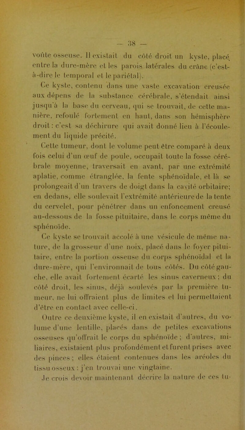 vüule osseiiS(‘. Ilexislail du eôlé droit un kyste, placé entre, la dnre-inère elles parois latérales du crâne (c’est- à-dire le temporal (d le pariétal). Ce kyste, contenu dans une vaste excavation creusée au.x dépens de la sid)slance céi'éhrale, s’étendait ainsi jusqu'à la hast* du cerveau, ipii se trouvait, de cette iiia- niértî, refoulé rorlt'uient eu haut, dans sou hémisphért* droit: c’est sa déchirure (|ui avait donné lieu à l’écoule- ment du litiuide précité. Celte tumeur, dont le volume peut être comparé à deux fois celui d’un œuf de poule, occu|)ait toute la fosse céi’é- hrale moyenne, travei’sait en avant, |iar ime extrémité aplatie, comme (‘trau^lée, la fente sphénoïdale, et là se prohjiip^eait d’un travers de doip;l dans la casité orl)ilaire; eu dedans, elle stmlevait l'extrémité anlérieurede latente du cervelet, pour pénétrer dans un enfoncement creusé au-d(*ssous de la fosse pituitaire, dans le corps même du sphénoïde. Ca* kyste se trouvait accolé à une vt'sicule de même ua- tma*, <le la grosseur d'une noix, placé dans h* foyer |)itui- laii’c, entre la |iorli<»u osseuse du corps s|)liénoïdal et la dure-mèi'e, «pii l’em irounait de tous entés. Ducùlégau- clie, elle avait forteim*nt écarté* les sinus cav(*rneux ; du côté droit, les sinus, déjà soul(!V(*s pai' la première tu- meui*. m* lui oll'raicnl plus de limites cl lui pennettaient d’êtiH* eu contact avec celle-ci. Outre cc* deuxièim* kyste, il (*n (*xislait d’auli*(*s, du vo- lume d’um* lentilh*. placés dans (h* |)ctites excavations osseuses qu’oll'rait h* corps du s|)liénoïde ; d'autres, mi- liaires, existai(*nl |dus profondément et furent prises avec des piuc(*s ; elles étai(*ul cout<*nues dans les aréoles du tissu osseux : j’eu trouvai une vingtaine. .le crois devoir maiuleiiaut décrire la iialui'e de ces lu-