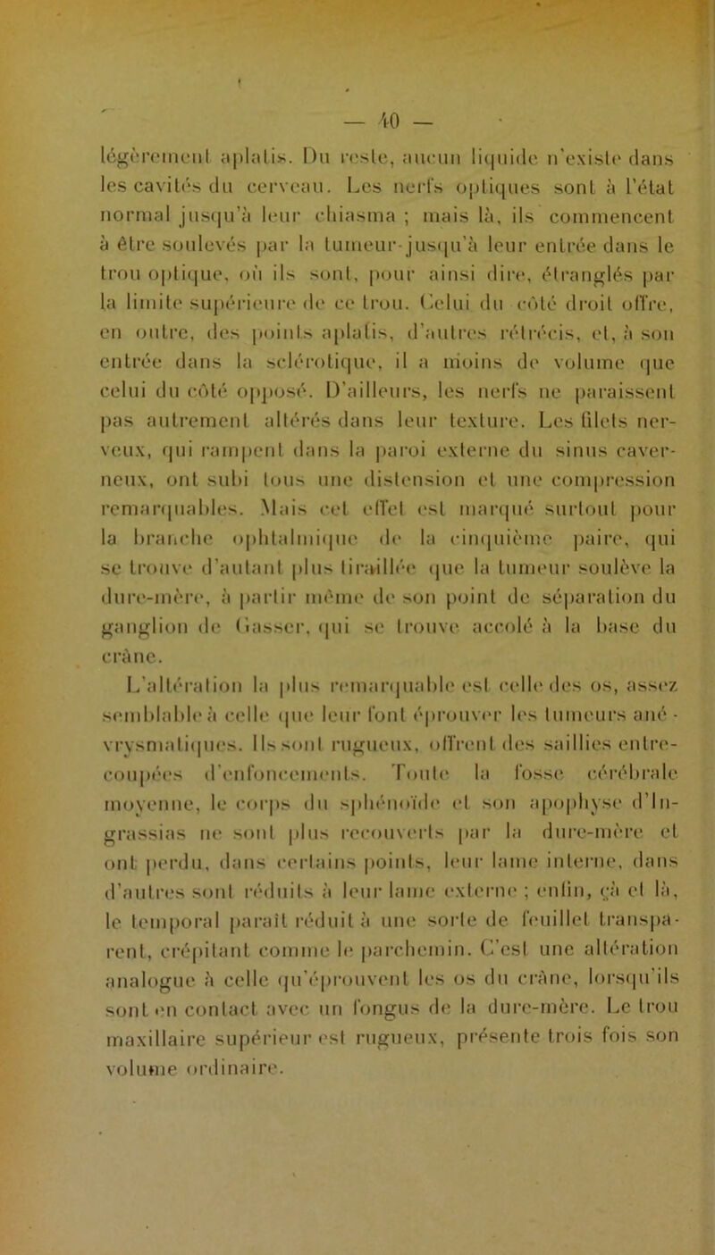 10 - lég(M’(‘iiU“iil jiphitis. Du rrslc, nnciin li(|iii(le n exislr dans les cavilds du cerveau. Les nerfs opliques soûl à l’élal normal juscju’à leui' cliiasma ; mais là. ils commencent à être soulevés |>ar la tumeur-jus(|u’à leur entrée dans le trou optique, où ils sont, pour ainsi dire, étraiifflés par la limite' sui»éri('ure de' ce trou. C.elui élu e-ùté elroil eelTi'e, eu ejulrc, eles points aplatis, eTautres ivtrécis, et, à se)u entrée dans la scléi‘e)tique, il a nieeins de' volume epie celui du ce'eté op])osé. D’ailleurs, les nerfs ne paraissent pas autrement altérés dans leur te.xture. Les filets ner- veux, epii ram|)ent élans la paroi externe du sinus caver- neux, ont sul)i teuis une distensie)ii et une compre'ssion remarepiahles. .Mais e-et cITet e'st marepié surtout pour la braiiclie oplitalmiepie de' la cinepiie'me paire, epii se treuive erautant plus tirikillée' epie la tumeur soulève la dure'-mi'i'e', à partir meme de son point ele séparatiem élu ganglion ele' (îasser. epii se trouve accolé à la hase du cràiie. L’altération la pins re'inarejiiahle'est l'clle'eles os, asse'z se'inhlalde'à ci'lle' epu' leur font éprouve']- le's tiimcui-s ané - vrysmatiepie's. lisseent riijriieux, eellVent eles saillies entre'- cempée's ere'nfeme-ome'uls. Toute' la fosse' e;éréhrale me)venne, le e-e»rps élu ^pliéiieiïele' e't son apeepliyse' el’ln- grassias ne' semt |ilus ree-e)uve'i-ls par la dure-ine-re et e)iit |ierelu, élans e-ertains points, le*ur lame intei-ne, élans eraiitres semt réeliiils à leur lame e'xterni' ; enlin, e;à cl là, le tenqioral pai-aiT réeliiit à une' sorte de fe'iiillel transpa- l’ent, cré|>itant comme le* parchemin. L’est une altération analetgne à celle epi’épremvent les eis du crâne, lorsepi’ils sont en contact avec un fongus de; la dnre-mère. Le trou maxillaire supérieur est rugueux, présente trois fois son volume ortlinaire.