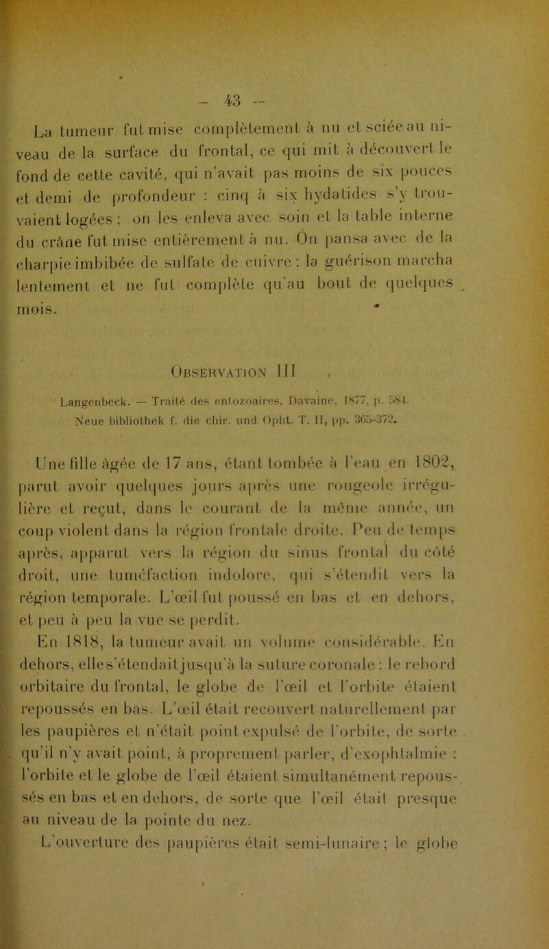 YV ' La tumeur liitmise complèlcmcnl à mi (^L sciée au ni- veau de la surface du frontal, ce qui mit à découvert le fond de cette cavité, qui n’avait pas moins de six i)ouces et demi de profondeur : cinq à six hydatides s’y trou- vaient logées ; on les enleva avec soin et la table interne du crâne fut mise entièrement à nu. On pansa avec, de la charpie imbibée de sulfate de cuivre: la guérison marcha lentement et ne fut comi)lète qu’au bout de quelques mois. Obsehvatio.x 111 Langcribeck. — Traité des entozoaires, Davaine. 1877, |i. r>.Sl. N'eue bibliolhck f. die idiir. und Opht. T. II, pp. 3i)r>-37'.?. line fille âgée de 17 ans, étant tombée à l’eau eu 1802, |)arut avoir (juehpies jours après um* l'ougeole irrégu- lière et reçut, dans le courant de la même année, un coup violent dans la région l’rontale droite. Peu (h* lemps ï a|)rès, apparut V('rs la région du sinus IVontal du côté : droit, nue tuméfaction indolore, qui s'étendit vers la r région temporale. L’œil fut poussé eu bas et en dehors, [, et |>eu à peu la vue se perdit. Lu 1818, la tumeur avait un volume considérable. Lu dehors, elles’étendait ius(iu’à la suture coronale : le rebord orbitaire du frontal, le globe d(* l’œil et l'orbite étaient ^ repoussés en bas. L’œil était recouvert naturellement par les [laupières et n’était [)oint expulsé de r(jrbite, de sorte' , qu’il n’y avait point, à proprement iiarleiy d’exophtalmie : l’orbite et le globe de l'œil étaient simultanément repous- , sés en bas et en dehors, de sorte (jue l’œil était presepie ^ au niveau de la pointe du nez. r l/ouverture des paupière'.s était semi-lunaire; le globe