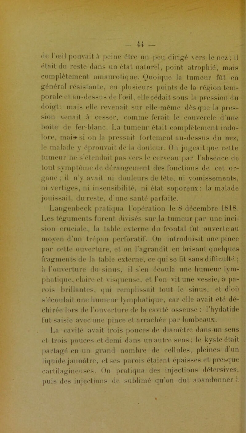 1 — ï \ — (le I u'il |)()iiv;iil h (Hi‘(‘ un |>cu dirigé vcm’s le ih'z; il <‘lfiil du reste dans un étal naturel, point atrophié, mais complètement amaurotirpie. Ouoitpie la tumeur Int en général l•ésistanle, mi plusieurs p(duts de la région tem- porale t't au-dessus de 1 <eil, elle cédait sous la pression du doigt; ruais elle revenait sur elle-méitu' dès (pu* la jires- siou venait à eessm', connue l'ei'ait h* couvei’cle d’une hotte de lei'-ldane. La tunu'ui- était complètement indo- loi'e, mai^^si on 1a pia'ssait roi'teiueirt au-dessus du nez, le inalaih' y épi’orivait de la doideui'. On jugc'ailipre celte lunieui- ne s’(''lendait pas vers le cc'rvr'au |iai' l’ahsence de tout syiuplôiiH' d(> dérangement des ronctions de cet oi- gaiu'; il U y avait ni doulnii-s de télé, ni vomissements, iti vei’tiges, ni ius(Misihililé, ni état so])oreux : la malade jouissait, du reste, d'une sauté paid'aite. Larigerdu'clv pi’atirpia l’o|iératiou le S décemhi’e 1S18. L(*s téguimnits furent divisés sui’.la tumeur par' une inci- sion cruciale, la tahli* extr'iaie ilu frontal fut ouverte an moyeu d’uu ti’f'pau peidoi’atif. On inti'odnisit une pince par- ci'tlt' ouv(*i’lur<‘, (>t on l’agi’audit en hiasant rpielques iVagmeulsde 1a tahh* exteiaie, ce tpii se lit sans diflicultt; ; à roiiv(‘rlure du sinus, il >’«‘u écoula nue liumeui' lym- pli.aliipie, claii’e ('I \ ixpieuse. el l’oii vit uin' vi'ssie, à pa- l'ois hrillaitles, qui i-emplissail lout le sinus, el d’oi'i s’écoulait une liuuieui' lyuiplialirpie, cai‘ elh' avait été dé- chirt'>e loi's di' l’ouvertui’r* de la cavité osseuse ; l’hydatide fut saisie avec um* pince el aia'acluM' jrar lamheanx. La cavité avait l|•(us pouces de diamètre dans un sens t‘l li’oi^ pouci's (>l (h'iui dans un auli'r'sens ; le Uyste était |)artagé en nn gi'and noiuhia* de cellules, pleines d’un liipiide januàlix', et ses parois étaient épaisses et presrpie cartilagineuses. On pi’alirpia d('s injections délersives, puis des injeclious «le suhliuie «pion dut abandonner’a