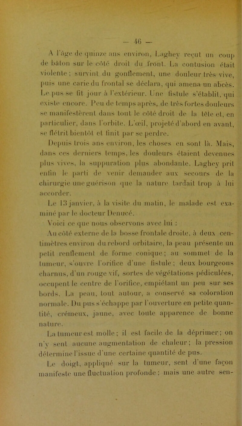 A 1 i'i^c (le (jiiinzc :ms (‘uvimn, l.;i^li(‘y recul nn cou[i (Je bàloii 5>ur le f(M(' druil du IVonl. l^a eoulu.sicju (Hail vi(jlenle ; surviul du gcjullemenl, nue douleur très vive, |»Liis nue carie du IVoutal se déclara, (jui amena uu abcès, la* |)us se lit jour à r(‘\b'‘rieur. Tue fistule s’établit. (|ui existe' encore. Peu de l('iu|(s après, d(* Irès fortes doub'urs s(' iiiauireslèreul (buis tout le c(')t('‘ droit d(' la télé et, eu |)arliculier, dans l’orbite. L’umI, projeté d’abord eu avant, s(‘ flétrit bieule'd et finit j>ar se [terdia'. Depuis trois ans environ, les ebosi's eu sont là. .Mais, dans c('s derniers temps, les douleurs étaient devenues |dus \iv('s, la suppuralieju plus abondante. Laglu'v |)ril euliu le |iarli d(' venir demnmb'r aux si'cours d(‘ la cliirurgie une guérison (pu' la ualur(' lardait trop à lui aeeordei’. Le 1!» janvier, à la visite du malin, le malade ('sl exa- miné par 1(‘ docteur Deuueé. \Oiei c(‘ (pie non» (jbsorvous avec lui : Au (•(')!(• (*xt(‘rue de la bossi* froulab' droite, à deu.x ceu- liiu(‘lr(*s environ dun'bord (jrbilaire., la p(‘au présente uu petit reutleuK'ut de forme coui(pie; au sommet de la tumeur, s’(»uvr(‘ l’oritice d’une fistule; deux bourgeons charnus, d’un rouge vif, .sort(‘s de végétations pédiculées, occupent le centre de l’oritici*, empiélaiil uu peu sur ses bords. La p(*au, tout autour, a conservé sa coloration uoniiale. Du jiiis s’échap|)e par l’ouverlure eu petite (|uan- tité, crémeux, jaune, avec toute apiiareuce de bonne nature. La tumeur est molh'; il est facile de la déprimer; ou u’v seul aucune augmentation de chaleur; la pression dél(‘rmiu(‘l’issue d’une, certaine ({uautilé de pus. Le doigt, appli(pié sur la tumeur, seul d’une façon manifeste une tluclualiou pi'ofoude ; mais une auti’e seu-