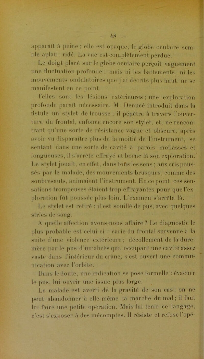 ;i|t|).‘irail ;i |K'iiit,* ; «“Ile osl o|j;k|iu.‘, I<‘ ji^IoLh* orulaii'e slmii- hlc !i])lali, fitlé. La vue esl eoinplèleineul perdue. Le doigt plae.é sur le globe oculaire |)erçoil vaguement une lluelualioii prnlt)iid(‘ ; mais ni les bfillemenls, ni les mouvements ondiilaloirc's (|ue j’ai décrûs plus haut, ni' se maniresleiil <“n c(‘ |>oiul. I elles sont l(‘s lésions (“xlérieures ; nue exploration profondt' paraît nécessaire. ,\L Denucé introduit dans la lislule un stylet tle trousse ; il |)énétre à travers l’onver- tnia; du Irontal, cnionce encoi'e son stvlet, et, ne rencon- trant (pi’une sorti* <le résistanci* vague et obscure, aiirés avoii' vu disparaître plus de la moitii* de rinstrument, se sentant dans une sorte de cavité à parois mollasses et rongueusi's, il s’arrête (‘llVayi* et boiaie là son exploration. Le styli'l jouait, eni'lîel, dans lofls les sens ; aux ei'is pous- sés par le malade, des monvemenis brusipies, comme des soubresauts, animai<‘nt rinstrument. l'bi ce point, ci's sen- sations trompeuses étaient trop elTi'ayantes pour ipie ri'X- ploration filt |toussée jilus loin. L’examen s’ai'réta là. Le stylet est retiré* : il i*st souillé di* pus, avi*c (pi(*l(pu*s stries d(* sang. .\ ipielle alï(*ction avons-nous alTaire? Liî diagnostic, le plus pridiable est c(*lni-ci : <*arie du frontal survenue à la suiti* d’une violence extérieur!*; décollenn'ut de la dure- mère par le pus d’un abcès ipii, occupant une cavité assez vaste dans l’iiûérieur du crâne, s’i*st ouvei'l une commu- nication avec l’orbite. Dans l(*!loute, une indication se jiose rorm(*lle : évacm*r le |ms, lui ouvrir uni* issue plus large. 1^1* malade est averti de la gravité de son cas; on ne peut abandonner à elle-même la marclie du mal ; il faut lui fairi* une petit!* o|»ération. Mais lui tenir ce langage, c’!‘st s'exposer à des mécomptes. Il résiste et r(*luseropé-