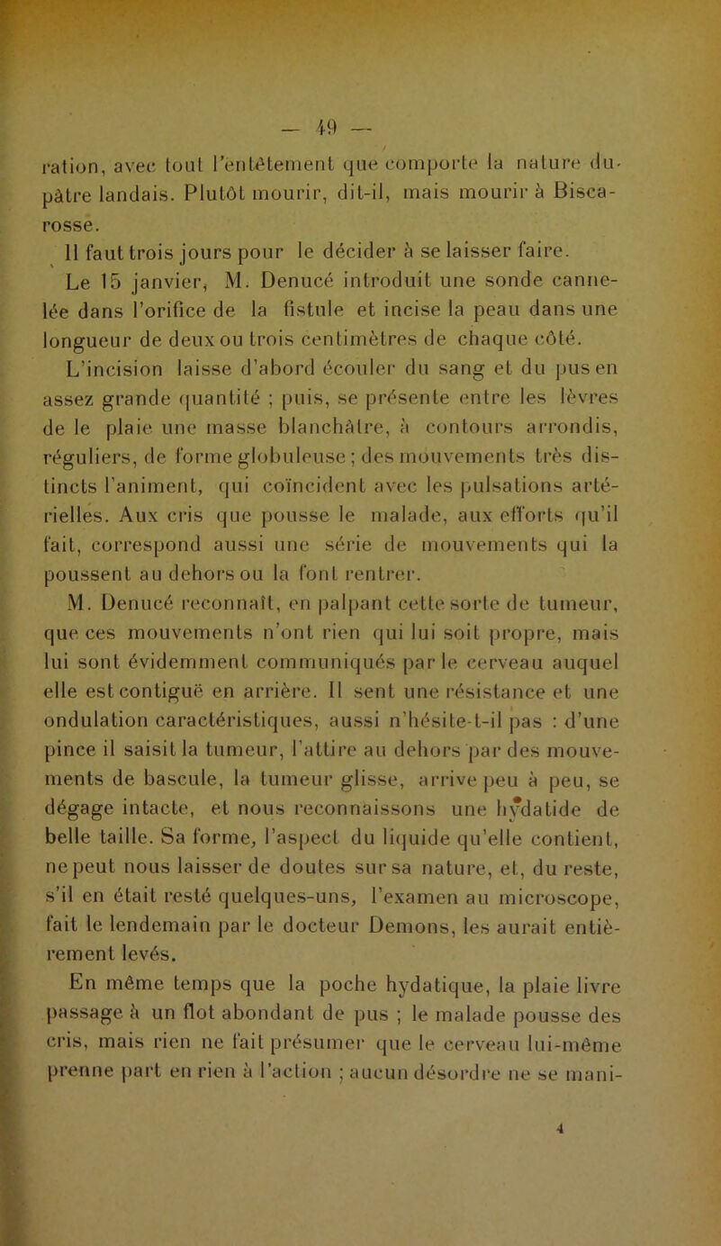 ration, avec tout 1 entêtement que comporte la nature du- pâtre landais. Plutôt mourir, dit-il, mais mourir à Bisca- rosse. 11 faut trois jours pour le décider à se laisser faire. Le 15 janvier, M. Denucé introduit une sonde canne- lée dans l’orifice de la fistule et incise la peau dans une longueur de deux ou trois centimètres de chaque côté. L’incision laisse d’abord écouler du sang et du pus en assez grande quantité ; puis, se présente entre les lèvres de le plaie une masse blanchâtre, à contours arrondis, réguliers, de forme globuleuse ; des mouvements très dis- tincts l’animent, qui coïncident avec les pulsations arté- rielles. Aux cris que pousse le malade, aux efforts qu’il fait, correspond aussi une série de mouvements qui la poussent au dehors ou la font rentrer. M. Denucé reconnaît, en palpant cette sorte de tumeur, que ces mouvements n’ont rien qui lui soit propre, mais lui sont évidemment communiqués parle cerveau auquel elle est contiguë en arrière. Il sent une résistance et une ondulation caractéristiques, aussi n’hésite-t-il pas : d’une pince il saisit la tumeur, l’attire au dehors par des mouve- ments de bascule, la tumeur glisse, arrive peu à peu, se dégage intacte, et nous reconnaissons une hydatide de belle taille. Sa forme, l’aspect du liquide qu’elle contient, ne peut nous laisser de doutes sur sa nature, et, du reste, s’il en était resté quelques-uns, l’examen au microscope, fait le lendemain par le docteur Démons, les aurait entiè- rement levés. En même temps que la poche hydatique, la plaie livre passage à un flot abondant de pus ; le malade pousse des cris, mais rien ne fait présumer que le cerveau lui-même prenne part en rien à l’action j aucun désordre ne se mani-