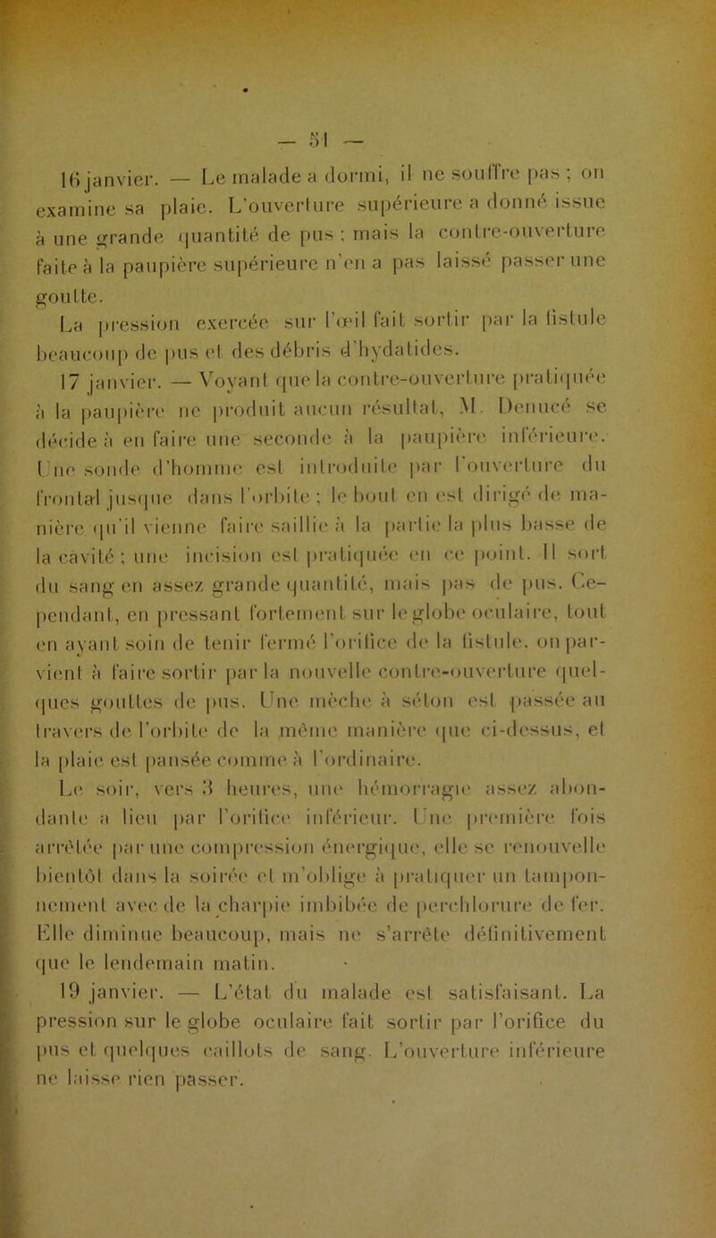 l(i janvier. — [^e malade a dormi, il ne soulli’e pas ; on examine sa plaie. L’oiiverlure supérieure a donné issue à une grande /|uantité de juis ; mais la conli-e-ouverture faite à la paupière supérieure n’en a pas laissé passer une goutte. I^a pression exercée sur l’œil tait sortir |)ar la fistule beaucou[) de pus et des débris d hydatides. 17 janvier. — Voyant (pie la contre-ouverture prati(piée à la pau|)ièr(‘ ne produit aucun i-ésultat, M. Deniicé se décide à en faire une seconde à la paupii're inléi-ieuia'. l ne sonde d’Iiomme est introduit!' par I ouverture du fi'()ntal jusipie dans l’orbite; le IhjuI en est dirige d(', ma- nière (pi'il vieniu' faire saillie à la parli(' la plus basse de la cavité; une incision est pi-atiipuie en ce |)oint. 11 sort du sang en assez grande (piantité, mais pas de pus. (.e- peudant, en [iressant fortement sur le globe oculaire, tout en ayant soin de tenir fermé l’orilice de la listule. on par- vient à faire sortir parla nouvelle contre-ouverture (piel- (pies gouttes de |>us. Une mèche à séton est passée au travers de l’orbite de la même manière ipie ci-dessus, et la plaie est pansée comme à l’ordinaire. L(' soir, vers d heures, une hémorragu' assez abon- dante a lieu par l’cnâtici' inférieur. Tue [U’cmière fois arrêtée par mie com|)ressioii éiiergi([ue, elle se rt'iiouvelle bient()l dans la soirée et m’oblige à pi’atupK'r un tani|)on- neiiK'nt avec de la cliarpii* imbibée de percliloriire de fer. Ulle diminue beaucoup, mais ne s’arrête délinitivemcnt (pie le lendemain matin. 19 janvier. — L’état du malade est satisfaisant. La pression sur le globe oculaire fait sortir par l’orifice du pus et (piobpies caillots de sang. I^’ouverture inférieure ne laisse rien passer.