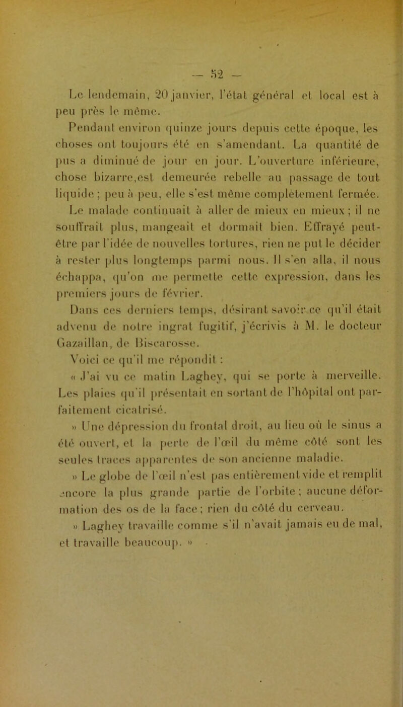 » - ,S2 - Le leiidomain, 20 jitiivier, l’étal général cl local est à jieii près le niéni(“. Penclanl environ (piiir/e jours depuis celle époque, les choses ont lonjonrs «‘lé en s’amendant. La quantité de l)us a diminué de jour en jour. I/onverlnre inrérieure, chose bizarre,est demeurée rebelle au passage de tout liquide; peu à peu, elles’esl même complélemenl rei'mée. Le malade continuait à aller de mieux t'ii mieux; il ne soullrail pins, mangeait et dormait bien. LiTrayé peut- être |)ar l’idée de m.)nvelles tortures, rien ne put le décider à rester |dus longtemps parmi nous. Il s’en alla, il nous échappa, (pi’on me permelle celte expression, dans les premiers joni’s de l'évi-ier. Dans ces derniers temps, désiivinl savoir ce (ju’il était advenu de tiolre ingrat rugilif, j’éciMvis à .M. le docl('ur Cîaz.aillan, d(‘ Disi-arosse. N'oici ce (pi’il me répondit ; « .l’ai vu ce malin Laghey, «pii s«‘ porte à merveille. Les plaies «pi'il présentait en sortant de l’h<^pilal ont par- railemenl cicatrisé. » lbi«* dépression du frontal droit, an li<Mi on le sinus a été ouvert, et la perle de l’œil du même c«Mé sont les seules traces ap|)arenles d(“ son ancienne maladie. » Le globe de l’«eil n’est pas entièrement vide et remplit enc«jre la plus grande partie de l’orbite; aucune délor- malion des os de la face; rien du c«Hé du cerveau. » Laghey travaille comme s’il n’avait jamais en de mal, et travaille beaucoup. •>