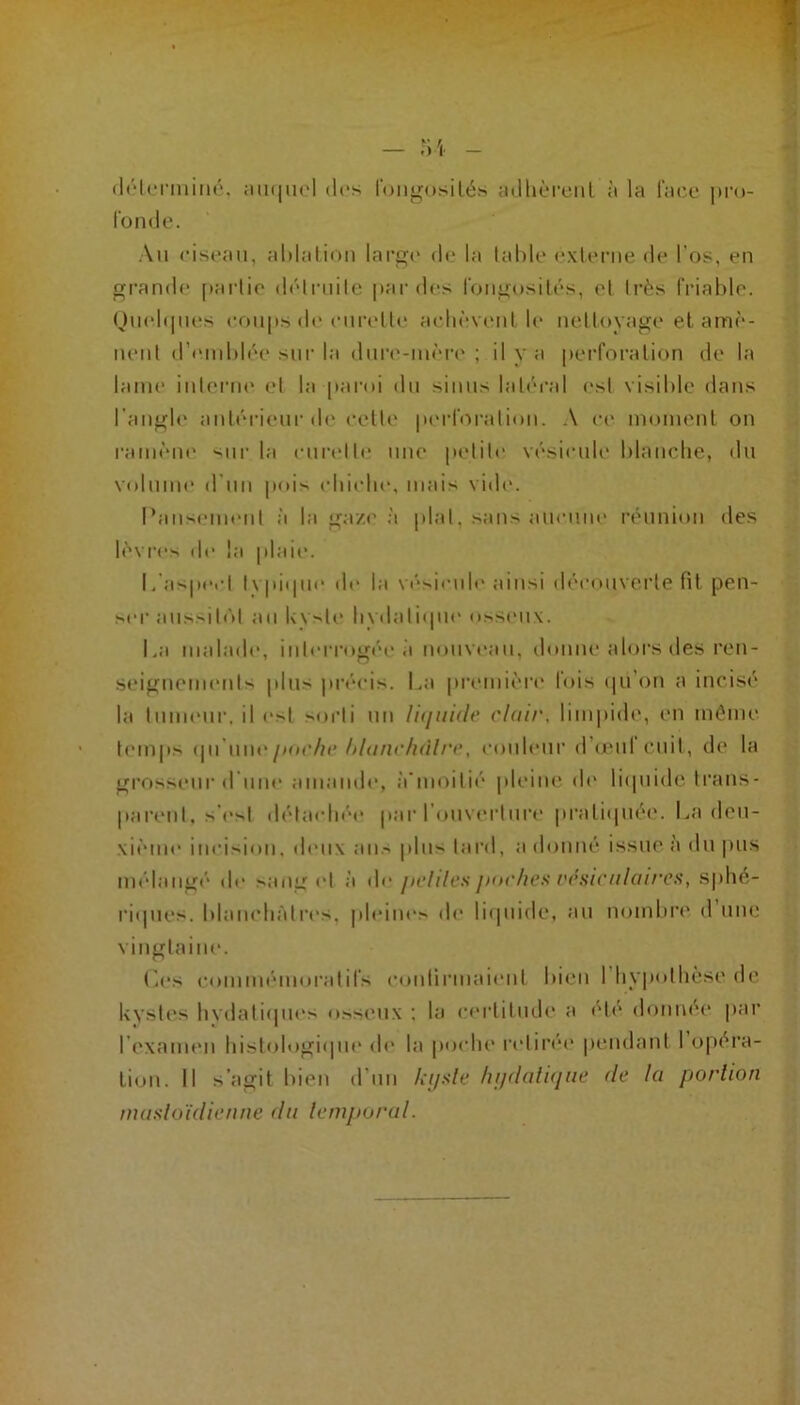 (l('“l<‘riiiiiié. jimiiK'l des loiigosilés adhcM’ciil ;i la faix* pru- l'onde. Au ciseau, aldalion lai’g(‘ do la table exlenie de l'os, en grande pai lio (b'Iruilc par des lougosilés, et très friable. Qutdipies coups de eurelle aebèvcuit b‘ nettoyage et amè- nent d’emblée sur la dure-iiièr(‘; il y a perforation de la lame inlertu' et la parni du sinus laléi’al est visible dans l'angle antérieur ib‘ celle perforation. .\ c(' inoiuent on ranièut' sur la eurelle une petite vési<‘ub‘ blaucbe, du volume d'un pois (diitdie, mais vid(‘. l’ansemeni à la gaze à plat, sans amume réunion des lèvrcN de la |daie. L'aspect lypitpie île la vé'sicule ainsi décotiveide fit pen- ser aussili'd au kyste bydaliipii' o^^seu\. La malade, iiderrogée à tioiivt'au, donne alors des ren- scMgneiiKMits plus précis. La pi’emièn’ fois (|u’on a incisé la tumeur, il est ^.orti un liquidt' clair, lim|>ide, en même tem|»s puchc lilancliàlrc, couleur d’œuf cuit, de la grossemr d une amande, à’moilii' |)leiue ib' liipiide ti'ans- parent, s'i'st détachée jiar l’ouverture pratiipiée. La deu- xième incision, deux an.-> plus tai'd, a donné issue à du |)us médangé de sang et à jiclilcs jxn'/ies t'c.sicalaires, s|)bé- riipies. blancbàtri's. pleiue> de liipiide, au nombre d une vingtaine. ('.es commémoratifs confirmaient bien l’Iiypolbèse de kystes bvdaliipii's osseux ; la certitude a été donnée par l’examen bistologiipie de la poidie retirée pendant 1 opéra- tion. Il s’agit bien d’un kijxle hudalique de la portion mastoïdienne dn temporal.