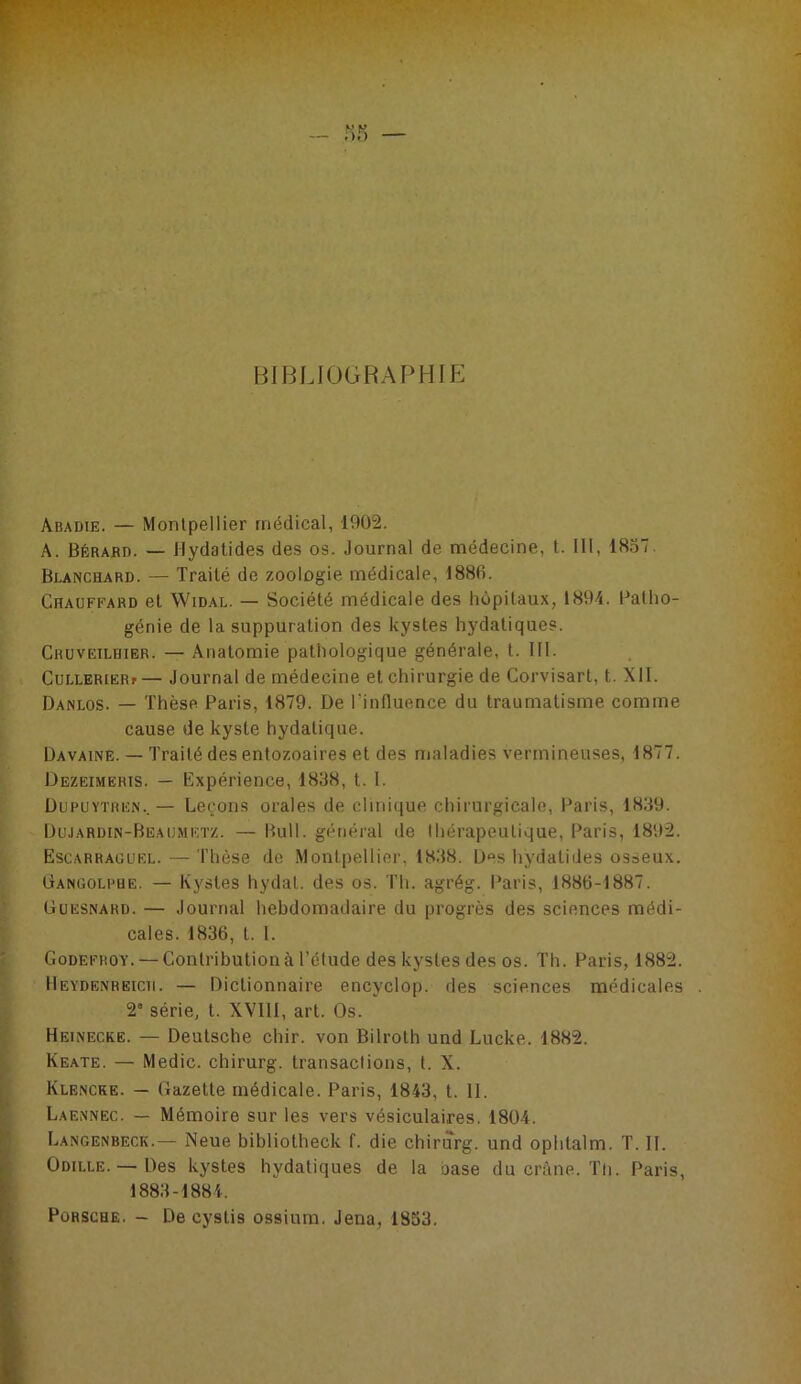 BIBLIOGRAPHIP: Abadie. — Montpellier médical, 1902. A. Bèrabd. — Jlydatides des os. Journal de médecine, t. 111, 18.57. Blanchard. — Traité de zoologie médicale, 188fi. Chauffard et Widal. — Société médicale des hôpitaux, 1894. Batho- génie de la suppuration des kystes hydatiques. Cruveilhier. — Anatomie pathologique générale, t. 111. CuLLERiËRf— Journal de médecine et chirurgie de Corvisart, t. XII. Danlos. — Thèse Paris, 1879. De Tinfluence du traumatisme comme cause de kyste hydatique. Davaine. — Traité des entozoaires et des maladies vermineuses, 1877. Dezeimeris. — Expérience, 1838, t. 1. Dufuytren.. — Leçons orales de clinique chirurgicale, Paris, 1839. Dujardin-Beaumetz. — Bull, général de thérapeutique, Paris, 1892. Escarraüuel. — Thèse de Montpellier, 18.38. Des hydatides osaeux. ÜANGOLPBE. — Kystes hydat. des os. Th. agrég. Paris, 1880-1887. Güesnard. — Journal hebdomadaire du progrès des sciences médi- cales. 1836, t. 1. Godefroy. — Contribution à l’étude des kystes des os. Th. Paris, 1882. IIeydenreich. — Dictionnaire encyclop. des sciences médicales 2 série, t. XVIII, art. Os. Heinecke. — Deutsche chir. von Bilroth und Lucke. 1882. Keate. — Medic. chirurg. transactions, t. X. Klencke. — Gazette médicale. Paris, 1843, t. II. Laennec. — Mémoire sur les vers vésiculaires. 1804. Langenbeck.— Neue bibliotheck f. die chirurg. und ophtalm. T. II. Odille. —Des kystes hydatiques de la base du cn’tne. Tli. Paris, 1883-1884. Porsche. - De cystis ossiura. Jena, 1853.