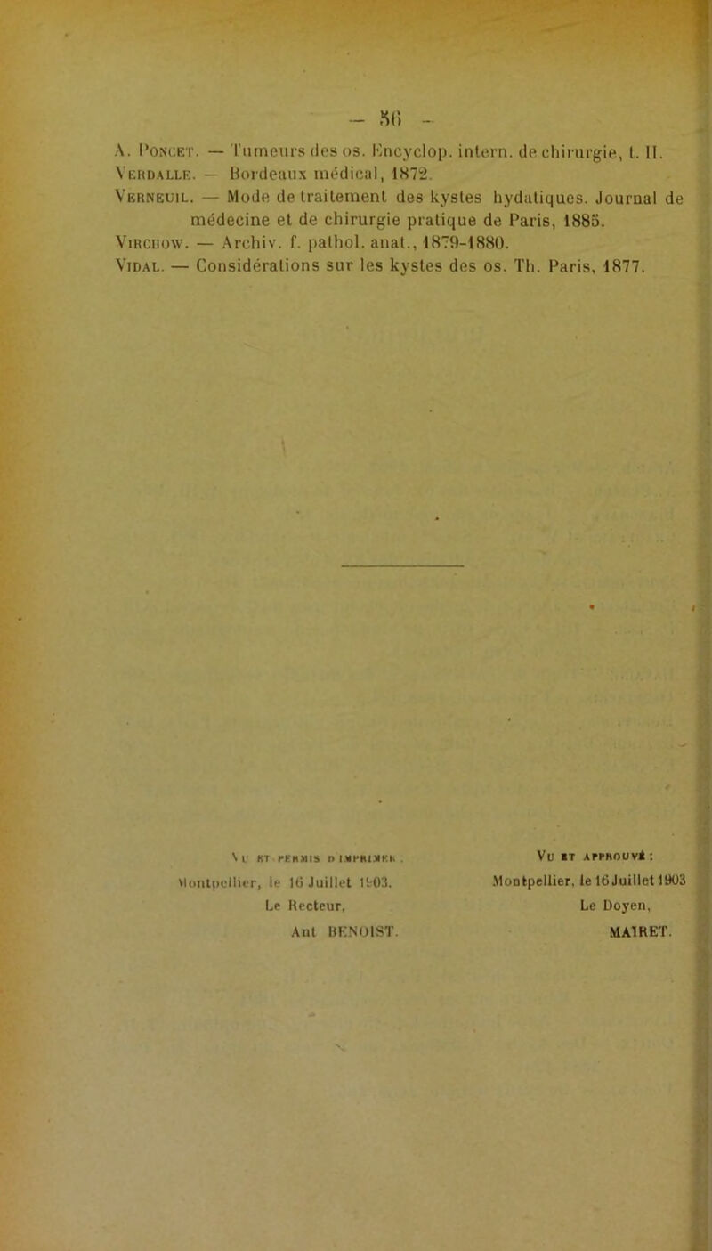 A. l’ONCET. — l'iuneurs (les OS. Kncyclop. inlern. (Je chirurgie, l. II. Vërdalle. — Bordeaux mi^dical, IS72. Verneuil. — Mode de Iraileinenl des kystes liydaliques. Journal de médecine et de chirurgie pratique de Paris, 1885. Virchow. — Archiv. f. palhol. anal., 1879-1880. Vidal. — Considérations sur les kystes des os. Th. Paris, 1877. \ L' KT PEnMIS I> IMHIIlMKh . UoiitpvlIiiT, le K) Juillet ttOS. Le Hecteur, Ant BKNOIST. Vu iT AffRouvâ : .Montpellier, le IdJuillet 1903 Le Doyen, MAIRET.