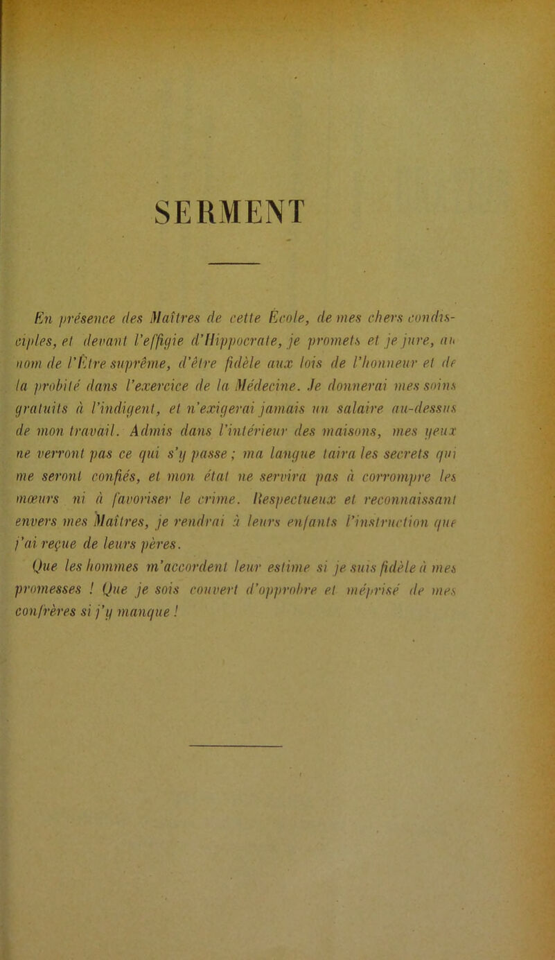 SERMENT En présence des Maîtres de cette École, de mes chers condis- oi/des, et devant l’effigie d’Hippocrate, je promets et je jure, nt< nom de l’Etre suprême, d’être fidèle aux lois de l’honneur et de la probité dans l’exercice de la Médecine, .le donnerai mes soins gratuits à l’indigent, et n’exigerai jamais un salaire au-dessus de mon trewail. Admis dans l’intérieur des maisons, mes geiix ne verront pas ce qui s’g passe; ma langue taira les secrets qui me seront confiés, et mon état ne servira pas à corrompre les mœurs ni à favoriser le crime. Respectueux et reconnaissant envers mes Maîtres, je rendrai ù leurs enfants l’instruction que j’ai reçue de leurs pères. Que les hommes m’accordent leur estime .si je suis fidèle à mes promesses ! Que je sois couvert d’opprobre et mépri.sé de mes confrères si j’g manque !