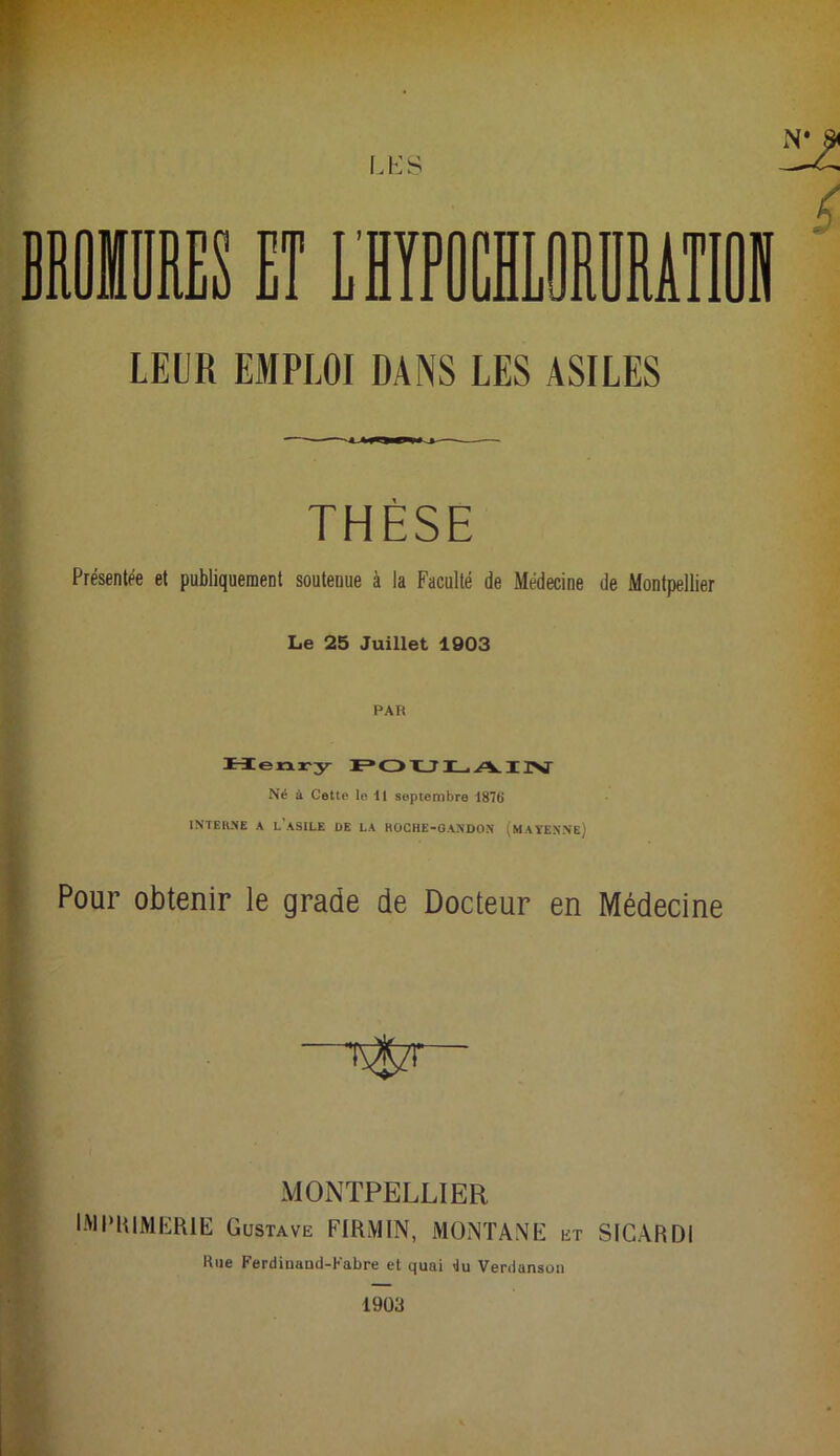 LEUR EMPLOI DANS LES ASILES THÈSE Présentée et publiquement soutenue à la Faculté de Médecine de Montpellier Le 25 Juillet 1903 PAR Merxry Né à Cette le il septembre 1876 INTERNE A l’asile DE LA HOCHE-OANDON (MAYENNe) Pour obtenir le grade de Docteur en Médecine MONTPELLIER IMPKIMERIE Gustave FIRMIN, MONTANE et SIGARDI Kue Ferdinand-Kabre et quai <iu Verdanson 19Ü3