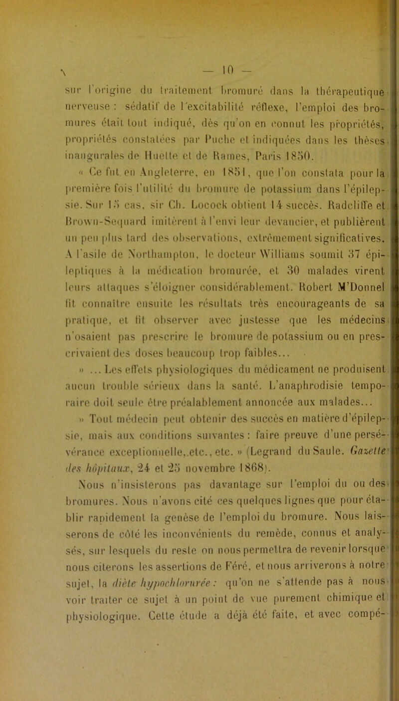 sut’ 1 origine du Irailoment Itromui’é dans la llicrapeiiliqne• nerveuse: sédalil'de rexcitahililé réflexe, l’emploi des bro-- mures élaii. loul indiqué, dès qu’on en eonnul les propriétés, propriétés eonslalées |)ar l‘uc.lie et indiquées dans les thèses, inaugurales de linotte et île Kames, Paris 1850. <■ t^,e fui eu .\ngleten-e. eu 1851, (jiie l’on constata pour la. |u‘emière fois l’utililé du bromure de potassium dans l’épilep- sie. Sur 15 CHS, sir Ch. Locock obtient 14 succès. Radclitfe et. Hru\vu-Se(|uard imitèrent àr(Mivi leur devancier, et publièrent, un peu plus lard des observations, extrêmement signiücatives. l'asile de .\ortluim|)ton, le docteur Williams soumit 57 épi-- lepli(|iies à la médication bromurée, et 80 malades virent leurs alta(|ues s’éloigner considérablement. Robert M’Üonnel lit connaître ensuite les résultats très encourageants de sa pratique, et lit observer avec justesse que les médecins, n’usaient pas prescrire le bromure de potassium ou en pres- crivaient des doses beaucoup trop faibles... » ... Les efl'els physiologiques du médicament ne produisent, aucun trouble sérieux dans la santé. L’anapbrodisie tempo- l’aire doit seule être préalablement annoncée aux malades... » Tout médecin peut obtenir des succès en matière d’épilep-- sic, mais aux conditions suivantes: faire preuve d’une perse-- vérancc exceptionnelle,.etc., etc. » (Legrand du Saule, (iazelte' lies liôintanx, et “25 novembre 1868). .Nous n’insisterons pas davantage sur l’emploi du ou des- bromures. .Nous n’avons cité ces quelques lignes que pour éta- blir rapidement la genèse de l’emploi du bromure. Nous lai.s- serons de ciMé les inconvénients du remède, connus et analy- sés, sur lesquels du reste on nous permettra de revenir lorsque nous citerons les assertions de F’éré, et nous arriverons à notre sujet, la (Hèle hypnchhn'nrée : qu’on ne s attende pas à nous- voir traiter ce sujet à un point de vue purement chimique et physiologique. Cette étude a déjà été laite, et avec compé-