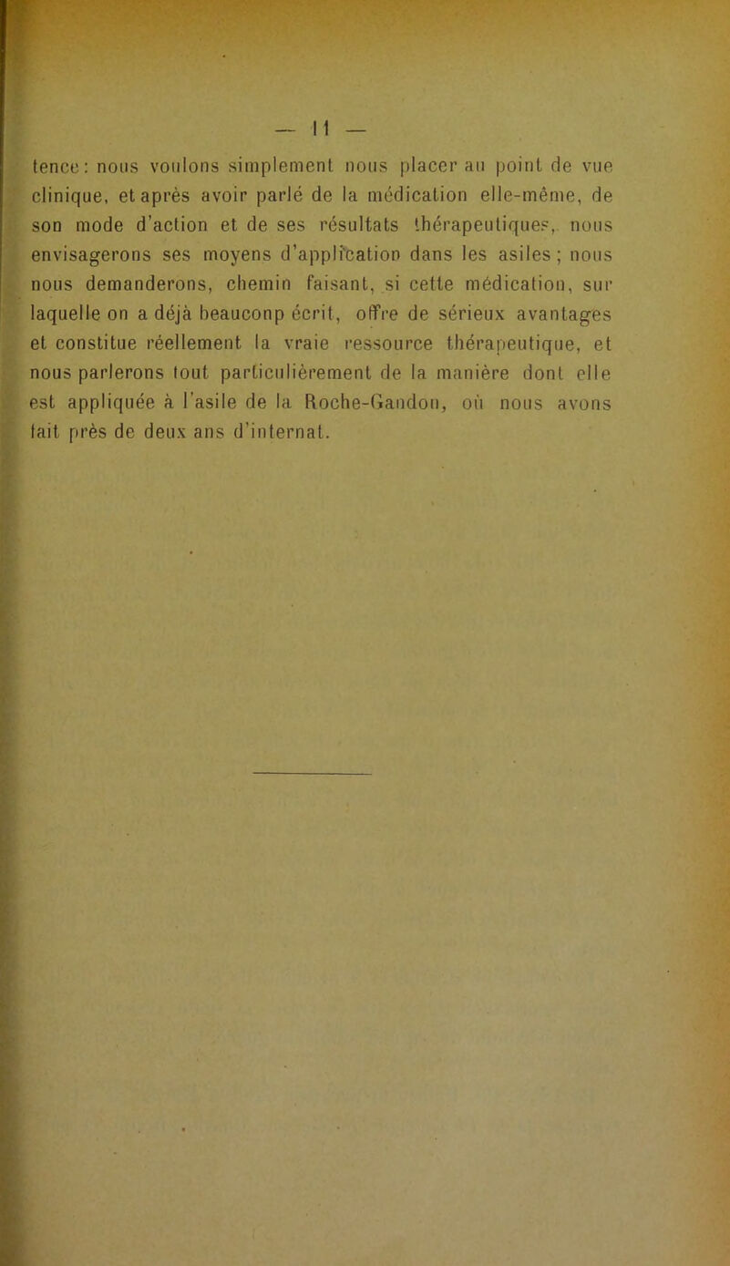 , ^ • — Il — tence; nous voulons simplement nous placerai! point de vue clinique, et après avoir parlé de la médication elle-même, de son mode d’action et de ses résultats thérapeutique?,, nous envisagerons ses moyens d’appli'cation dans les asiles; nous nous demanderons, chemin faisant, si cette médication, sur laquelle on a déjà beauconp écrit, otTre de sérieux avantages et constitue réellement la vraie ressource thérapeutique, et nous parlerons tout particulièrement de la manière dont elle est appliquée à l’asile de la Roche-Gandon, où nous avons tait près de deux ans d’internat.