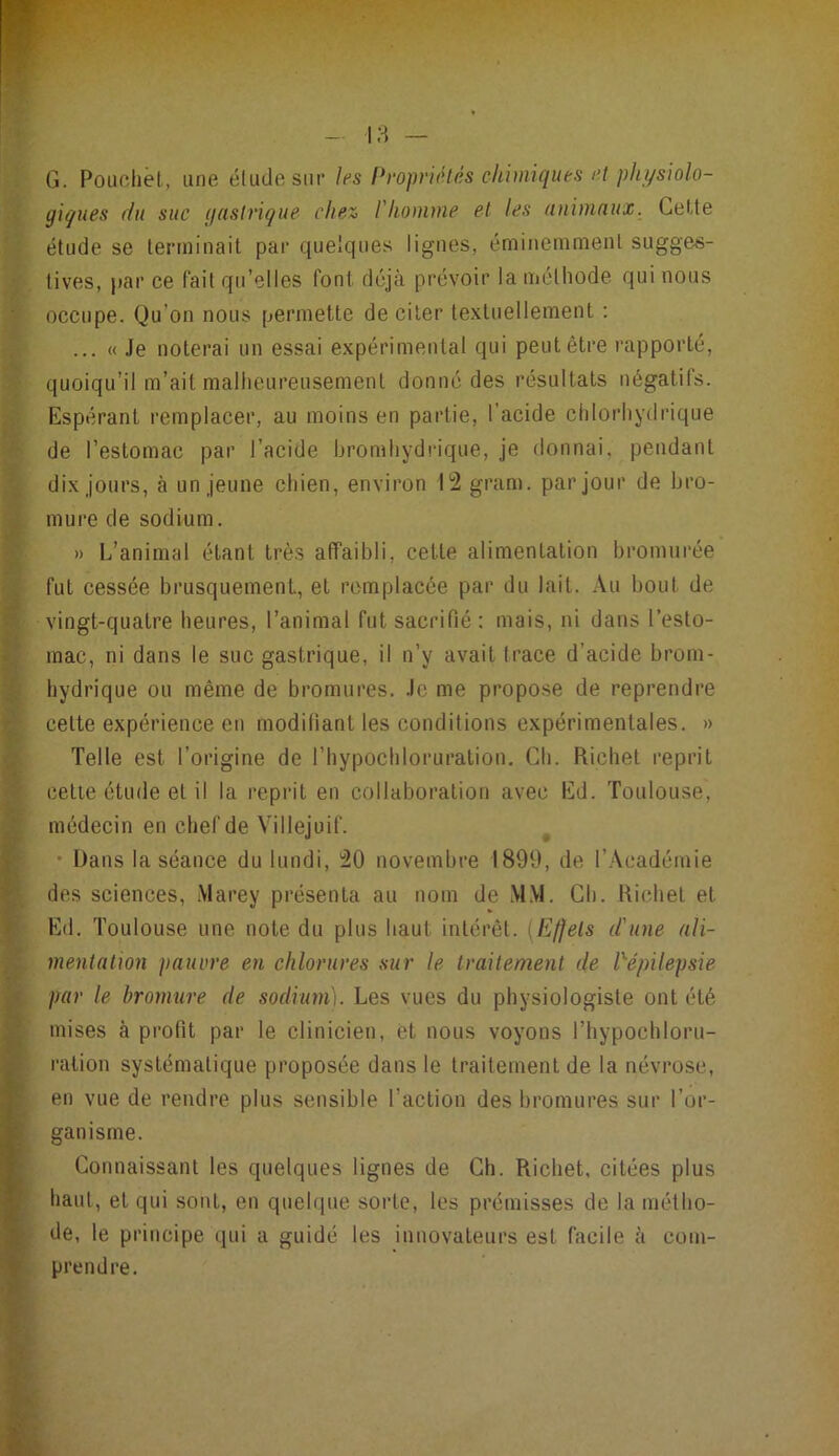 G. r^iichêl., une élude sur /es Propriétés chimiques r.t physiolo- giques (lu suc gnslriçue che% l'homme et les nnimnux. Cette étude se terminait par que'ques lignes, éminemment sugges- tives, par ce l’ait qu’elles font déjà prévoir la mélhode qui nous occupe. Qu’on nous permette de citer textuellement : ... « Je noterai un essai expérimental qui peut être rapporté, quoiqu’il m’ait mallieureusement donné des résultats négatifs. Espérant remplacer, au moins en partie, l’acide chlorhydrique de l’estomac par l’acide bromhydrique, je donnai, pendant dix jours, à un jeune chien, environ l'2 gram. par jour de bro- mure de sodium. » L’animal étant très affaibli, cette alimentation bromurée fut cessée brusquement, et remplacée par du lait. Au bout de vingt-quatre heures, l’animal fut sacrifié : mais, ni dans l’esto- mac, ni dans le suc gastrique, il n’y avait trace d’acide brom- hydrique ou même de bromures. Je me propose de reprendre cette expérience en modifiant les conditions expérimentales. » Telle est l’origine de l’hypochloruration. Ch. Richet reprit cette étude et il la reprit en collaboration avec Ed. Toulouse, médecin en chef de Villejuif. • Dans la séance du lundi, ^0 novembre 1899, de l’Académie des sciences, .Vlarey présenta au nom de M.M. Ch. Richet et Ed. Toulouse une note du plus haut intérêt. [Effets d'une ali- mentation pauvre en chlorures sur te traitement de Pépitepsie par le bromure de sodium). Les vues du physiologiste ont été mises à profit par le clinicien, et nous voyons l’hypochloru- ralion systématique proposée dans le traitement de la névrose, I en vue de rendre plus sensible l’action des bromures sur l’or- [■ ganisme. r Connaissant les quelques lignes de Ch. Richet, citées plus f' haut, et qui sont, en quelque sorte, les prémisses de la métho- de, le principe qui a guidé les innovateurs est facile à com- i} prendre.