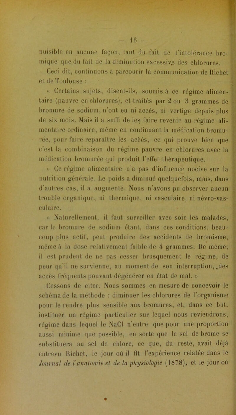 miisiblo en aucune façon, lanl du fait de i’intolcrance bro- mique que du fait de la diininiilion excessiv,e dos clilorures. Ceci dit, conlinuons à parcourir la communicalion de Hichel et de Toulouse : « Certains sujets, disent-ils, soumis à ce régime alimen- taire (pauvre eu chlorures), et traités par'2 ou 8 grammes de bromure de sodium, n’ont eu ni accès, ni vertige depuis plus de six mois. Mais il a suffi de les faire revenir au régime ali- mentaire ordinaire, même en continuant la médicalion bromu- rce, pour faire reparaître les accès, ce (|ui prouve bien que c’est la combinaison du régime pauvre en chlorures avec la médication bromurée (pii produit l’elfet thérapeutique. » Ce régime alimentaire n’a pas d’inlluence nocive sur la niiti’ition générale. Le poids a diminué quelquefois, mais, dans d’autres cas, il a augmenté. Nous n'avons pu observer aucun trouble organique, ni lliermiqne, ni vasculaire, ni névro-vas- culaire. )) Naturellement, il faut surveiller avec soin les malades, car le bromure de sodium étant, dans ces conditions, beau- cou|) plus actif, peut produiri; des accidents de bromisme, même à la dose relativement faible de i grammes. De même, il est [irudent de ne [las cesser brusquement le régime, de peur ipi’il ne survienne, au moment de son interruption, .des accès fré(|tienls pouvant dégénérer en état de mal. » Cessons de citer. Nous sommes en mesure de concevoir le schéma de la méthode : diminuer les chlorures de l’organisme pour le rendre plus sensible aux bromures, et, dans ce biil, instituer uu régime particulier sui- lequel nous reviendrons, régime dans lequel le .NaCl n’entre (pie |)our une proportion aussi minime que possible, en sorte que le sel de brome se substituera au sel de chlore, ce que, du reste, avait déjà entrevu Hichet, le jour où il fit l’expérience relatée dans le Journal de l'anatomie et de la physiologie ;J878), et le jour où
