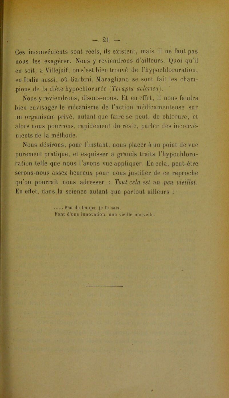 Ces inconvénients sont réels, ils existent, mais il ne faut pas nous les exagérer. Nous y reviendrons d’ailleurs Quoi qu’il en soit, à Villejuif, on s’est bien trouvé de riiypocliloruration, en Italie aussi, où Garbini, iMaragliano se sont fait les cham- pions de la diète hypochlorurée [Terapiu aclovica). Nous y reviendrons, disons-nous. Et en cfîct, il nous faudra bien envisager le mécanisme de l’action médicamenteuse sur un organisme privé, autant que faire se peut, de chlorure, et alors nous pourrons, l’apidement du reste, parler des inconvé- nients de la méthode. Nous désirons, pour l’instant, nous placer à un point de vue purement pratique, et esquisser à grands traits l’hypochloru- raliun telle que nous l’avons vue appliquer. En cela, peut-être serons-nous assez heureux pour nous justitier de ce reproche qu’on pourrait nous adresser : Tout cela est un peu vieillot. Eln effet, dans,la science autant que partout ailleurs : Peu de temps, je le sais, l’ont d’une innovation, une vieille nouvelle.