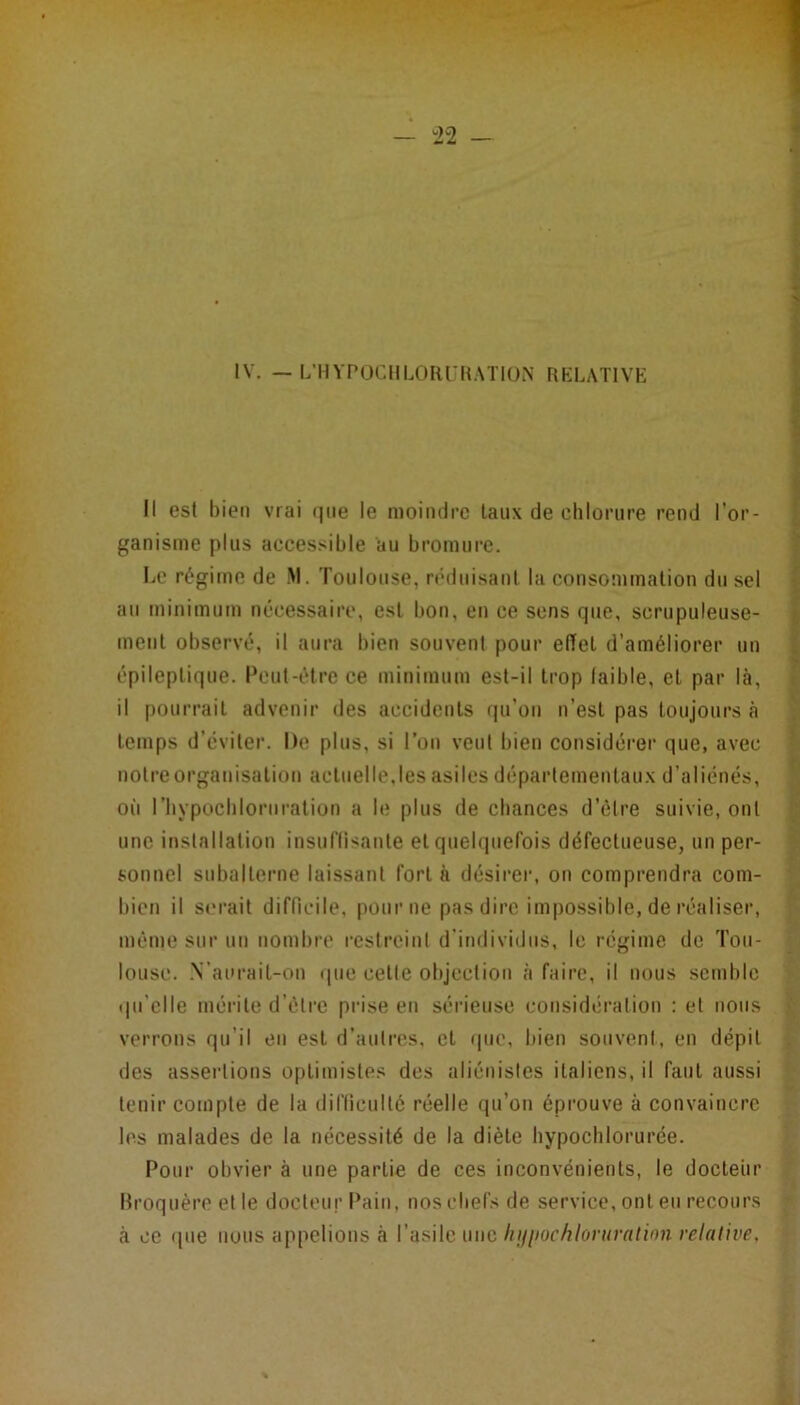 IV. — L’HVPOCIILORUR.MION RELATIVE Il est bien vrai que le moindre taux de chlorure rend l’or- ganisme plus accessible au bromure. Le régime de M. Toulouse, nnluisant la consommation du sel au minimum nécessaire, est bon, en ce sens que, scrupuleuse- ment observé, il aura bien souvent pour effet d’améliorer un épileptique. Peut-être ce minimum est-il trop laible, et par là, il pourrait advenir des accidents rpTon n’est pas toujours à 1 temps d’éviter. De plus, si l’on veut bien considérer que, avec | notre organisation actuelle,les asiles départementaux d’aliénés, S où riiypocbloruration a le plus de chances d’élre suivie, ont B une installation insuflisante et quelquefois défectueuse, un per- i sonnel subalterne laissant fort à désirer, on comprendra corn- ^ bien il serait difficile, pour ne pas dire impossible, de réaliser, l*' même sur un nombre restreini d’individus, le régime de Tou- lousc. -\’aurait-on que celle objection à faire, il nous semble f (pi’clle méi’ile d’clre pi’ise en sérieuse cotisidération : et nous verrons qu’il en est d’autres, cl que, bien souveni, en dépit ^ des assertions optimistes des aliénistes italiens, il faut aussi tenir compte de la difficulté réelle qu’on éprouve à convaincre les malades de la nécessité de la diète bypocblorurée. Pour obvier à une partie de ces inconvénients, le docteur ; Rroquère et le docteur Pain, nos chefs de service, ont eu recours à ce que nous appelions à l’asile m\c liijiiochloruration relative.