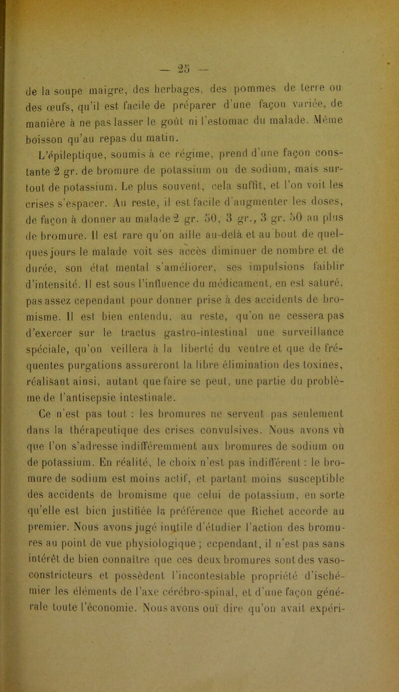 - r6 (Je la soupe maigre, (Jes herbages, des pommes de lerre ou des œufs, qu’il est facile de préparer d’une façon variée, de manière à ne pas lasser le goût ni l’estomac du malade. Même boisson qu’au repas du malin. L’épileptique, soumis à ce régime, prend d’une façon cons- tante 2 gr. de bromure de potassium ou de sodium, mais sur- tout de potassium. Le plus souvent, cela suffit, et l’on voit les crises s’espacer. .\u reste, il est facile d augmenter les doses, de façon à donner au malade2 gr. oO, 8 gr., 8 gr. ôO au plus de bromure. U est rare qu’on aille au-delà et au bout de quel- ques jours le malade voit ses accès diminuer dénombré et de durée, son étal mental s’améliorer, ses impulsions faiblir d’intensité. Il est sous Tintluence du médicament, en est saturé, pas assez cependant pour donner prise à des accidents de bro- misme. Il est bien entendu, au reste, qu’on ne cessera pas d’exercer sur le tractus gastro-intestinal une surveillance spéciale, qu’on veillera à la liberté du ventre et que de fré- quentes purgations assureront la libre élimination des toxines, réalisant ainsi, autant que faire se peut, une pai'tie du problè- me de l’antisepsie intestinale. Ce n’est pas tout : les bromures ne servent pas seulement dans la thérapeutique des crises convulsives. Nous avons vil que l’on s’adresse indilîéremmenl aux bromures de sodium ou de potassium. En réalité, le choix n’est pas indifférent ; le bro- mure de sodium est moins actif, et parlant moins susceptible des accidents de bromisme que celui de potassium, en sorte qu’elle est bien justiliée la préférence que Richet accorde au premier. Nous avons jugé iniitile d’étudier l’action des bromu- res au point de vue physiologique ; cependant, il n’est pas sans intérêt de bien connaître que ces deux bromures sont des vaso- constricteurs et possèdent l’incontestable propriété d’isché- mier les éléments de l’axe cérébro-spinal, et d’une façon géné- rale toute l’économie. Nous avons ouï dire qu’on avait expéri-