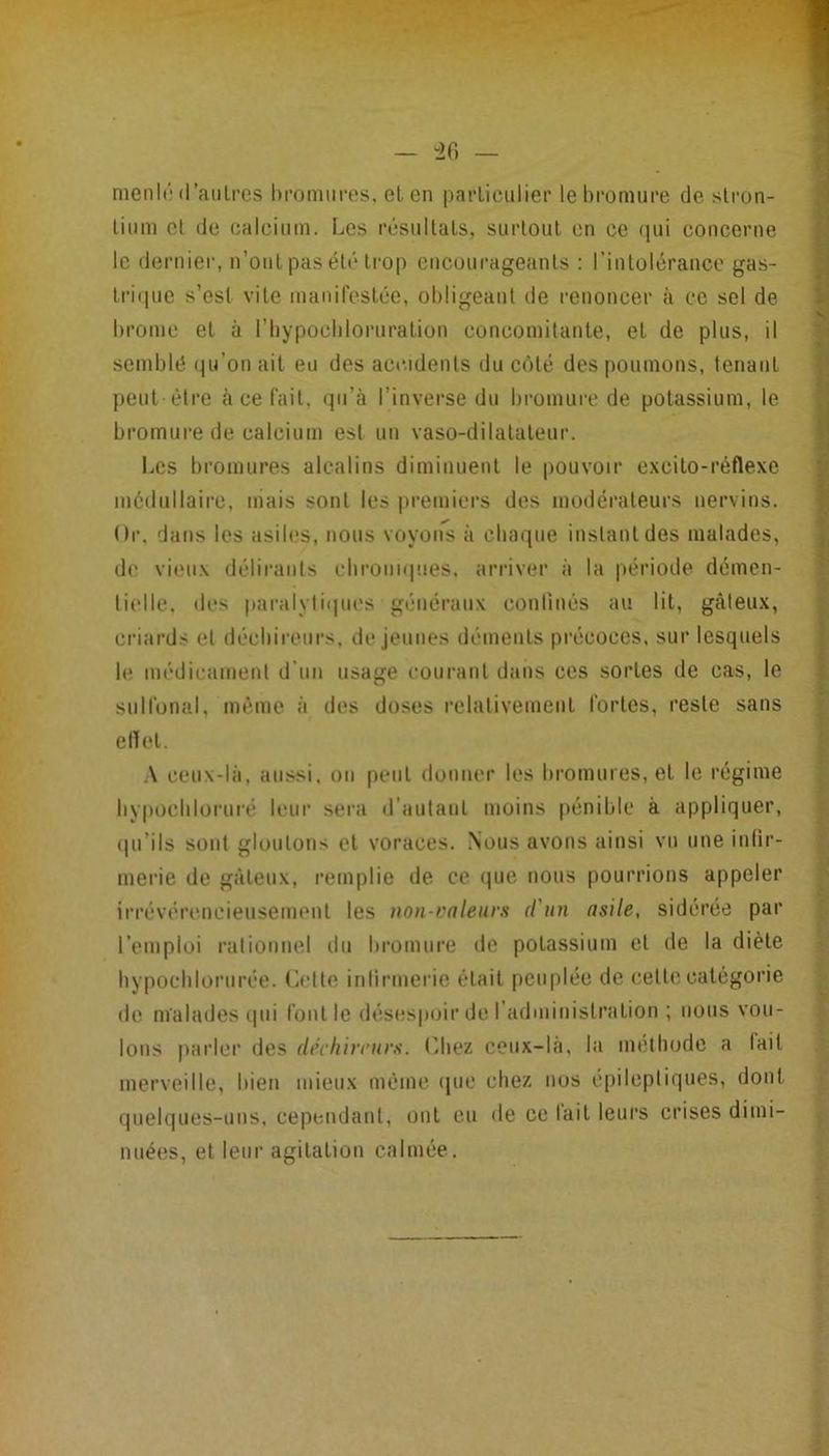 meiil(‘(l’aiilres bromiiros, et en parLiciilier le bromure de slron- linm el de ealciiim. Les résiiUals, surtout en ce qui concerne le dernier, n’ont pas été trop cncoui’ageants : l’intolérance gas- tri(pie s’est vite manireslce, obligeant de renoncer à ce sel de brome el à riiypocbloruralion concomitante, et de plus, il semblé qu’on ait eu des accidents du côté des poumons, tenant peut eMre à ce fait, qu’à l’inverse du bromure de potassium, le bromure de calcium est un vaso-dilatateur. Les bromures alcalins diminuent le pouvoir e.xcilo-réflexe médullaire, mais sont les premiers des modérateurs nervins. Or. dans les asiles, nous voyons à chaque inslantdes malades, de vieux délirants cbrouup.ies. arriver à la période démen- lii'lle. des |taralyli(|ues généraux conlinés au lit, gâteux, criards el décliireiirs. de jeunes déments précoces, sur lesquels le médicament d’un usage courant dans ces sortes de cas, le suironal, même à des doses relativement fortes, reste sans etlet. ,\ ceux-là, aussi, on peut donner les bromures, et le régime liypocbloruré leur sera d’autant moins pénible à appliquer, (pi’ils sont gloutons et voraces. Nous avons ainsi vu une inlir- merie de gâteux, remplie de ce que nous pourrions appeler irrévérencieusement les non-valenr.s d'un asile, sidérée par l’emploi rationnel du bromure de potassium et de la diète bypocblorurée. dette inlirmerie était [leuplée de cette catégorie de malades i|ui l’ont le désespoir de l administration ; nous vou- lons parler des dth'hircurs. (’diez ceux-la, la méthode a lait merveille, bien mieux même que chez nos epileptiques, dont quelques-uns, cependant, ont eu de ce fait leui’s crises dimi- nuées, el leur agitation calmée. ( f « i f' V