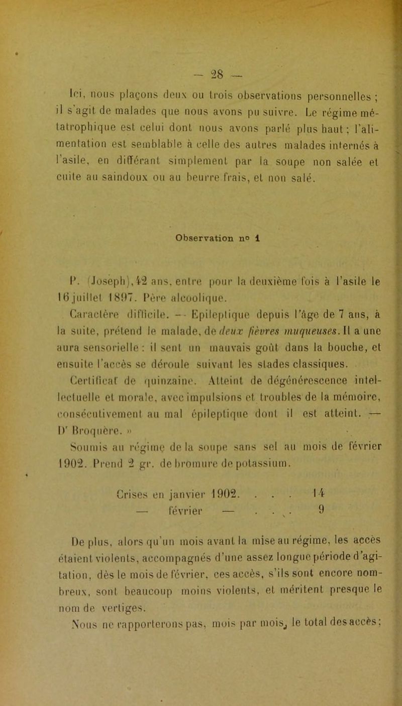 - ^28 If.-i, nous plaçons flenx ou trois observations personnelles ; il s agit de malades que nous avons pu suivre. Le régime mé- tatrophique est celui dont nous avons parlé plus haut ; l’ali- mentation est semblable à celle des autres malades internés à l’asile, en différant simplement par la soupe non salée et cuite au saindoux ou au beurre frais, et non salé. Observation n» 1 I*. Joseph), ans, entre pour la deuxième fois à l’asile le H3juillet I8t)7. Père alcoolique. Caractère (lifliciltî. -- Kpile[)lique depuis l’âge de 7 ans, à la suite, prétend le malade, de f/r«.r fièvres muqueuses.l\ aune aura sensorielle: il sent un mauvais goût dans la bouche, et ensuite l’accès se déroule suivant les stades classiques. (^ertilicaf de quinzaine. Atteint de dégénérescence intel- lectuelle et morale, avec impulsions et troubles de la mémoire, eonsécnlivement au mal épileptique dont il est atteint. — h’ Hroqncre. » Soumis au régime de la soupe sans sel au mois de février 1902. Prend 2 gr. de bromure de potassium. ' Crises en janvier 1902. ... 14 — février — • • ^ ^ | De |)lus, alors qu’un mois avant la mise an régime, les accès / étaient violents, accompagnés d’une assez longue période d'agi- ^ talion, dès le mois de février, ces accès, s’ils sont encore nom- ^ hreux, sont beaucoup moins violents, et méritent presque le nom de vertiges. ^ .Nous ne rapporterons pas, mois par moiSj le total desaccès;