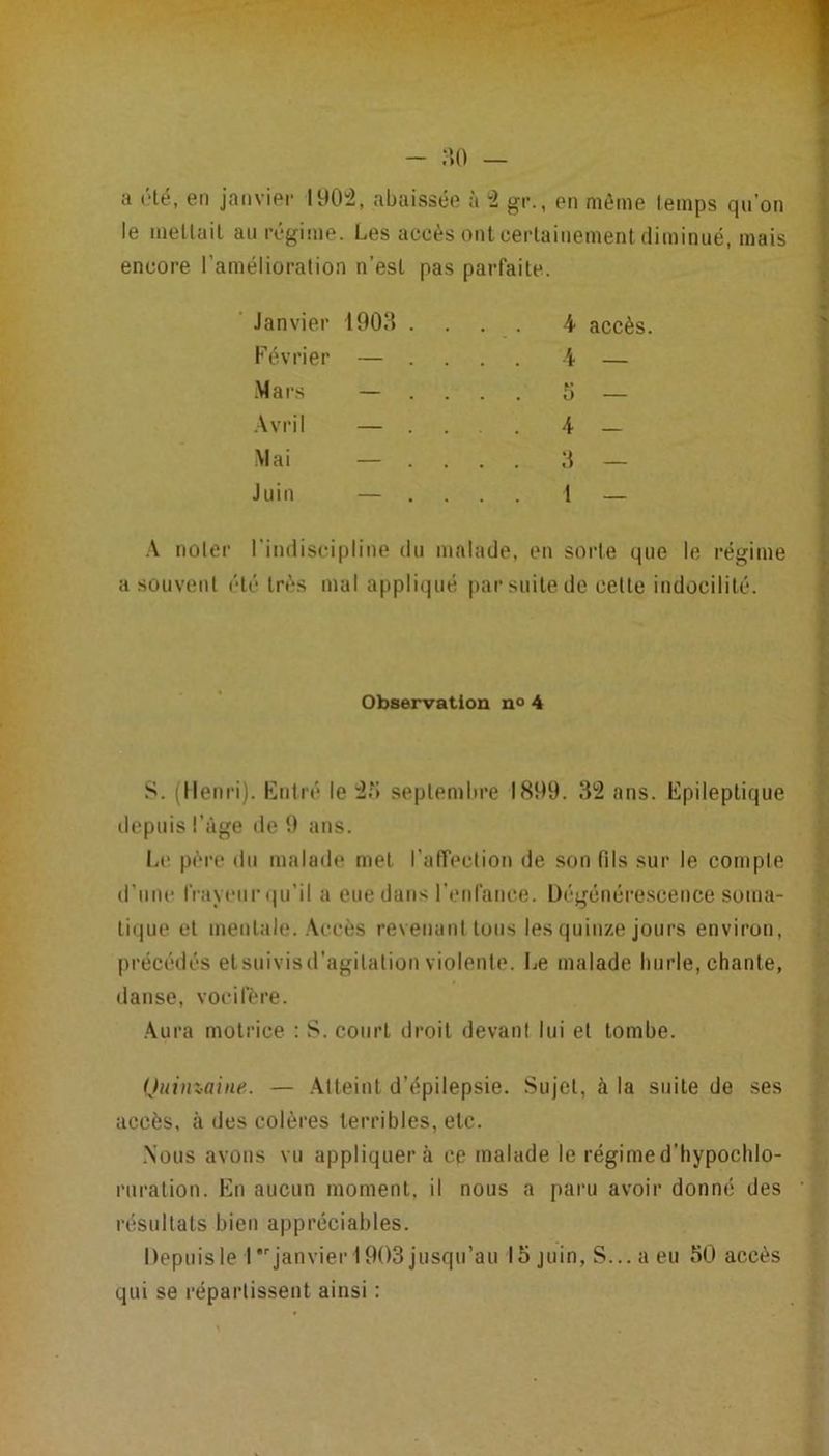 - :io — a (Hé, en janvier I90;2, abaissée à 2 gr., en même temps qu’on le mellail au régime. Les accès ont certainement diminué, mais encore l’amélioration n’est pas parfaite. Janvier lOOÎJ Février — .Mars - .Avril — Mai — Juin — 4 accès 4 — b — 4 - — 1 — ■\ noter l’indiscipline du mal. de, en sorte que le régime a souvent (Hé tr»Hs mal appliqué |)ar suite de celte indocilité. Observation n» 4 (Henri). Entré le 2fl septembre 1899. 32 ans. Epileptique depuis l’àge de 9 ans. Le père du malade met l’afîection de son (ils sur le compte d’une frayeur (ju’il a eue dans l’eid’ance. Dégénérescence soma- ti(iue et mentale. .Accès revenant tous les quinze jours environ, précédés etsuivisd’agilalion violente. Le malade burle, chante, danse, vocifère. .Aura motrice : S. court droit devant lui et tombe. (Jiiitnaine. — .Atteint d’épilepsie. Sujet, à la suite de ses accès, à des colères terribles, etc. Nous avons vu appliquera ce malade le régime d’hypochlo- ruration. En aucun moment, il nous a [)aru avoir donné des résultats bien appréciables. Depuis le l’^janvier 1903 jusqu’au 15 juin, S... a eu 50 accès qui se répartissent ainsi :
