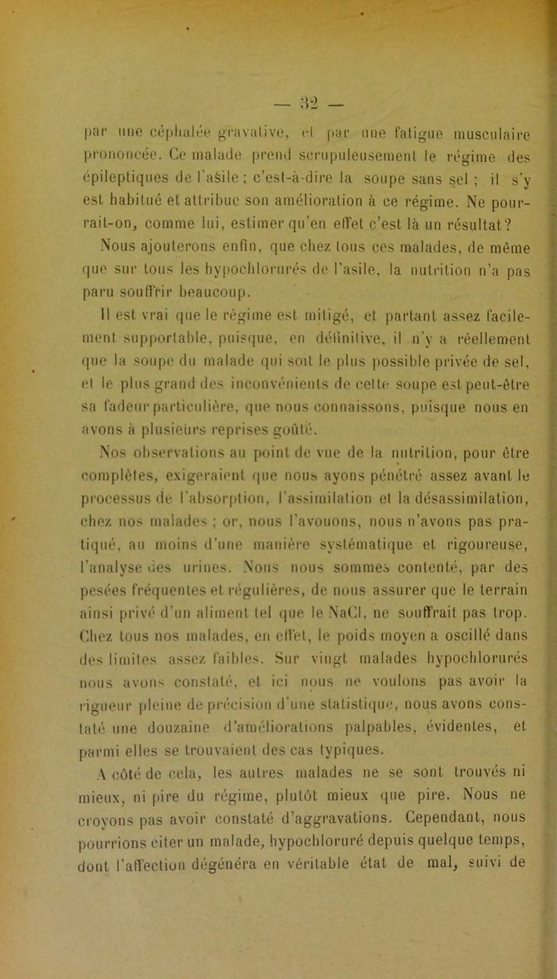 |)ar une céplialne gravalive, H par une l'aligne niuscnlaire prononcée. Ce malade prend scrnpnleusemcnl le l'égiine des épileptiques de l’aèile; c’est-à-dire la soupe sans sel ; il s’y est habitué et attribue son amélioration à ce régime. Ne ponr- rail-on, comme lui, estimer qu’eu elîel c’est là un résultat? ■Nous ajouterons enfin, que chez tous ces malades, de môme (|ue sur tous les hypochloriirés de l'asile, la nutiâlion n’a pas paru soufi'rir beaucoup. Il est vrai que le régime est miligé, et partant assez facile- ment sup|türlable, pui?i|ue, en définitive, il n’y a réellement (pie la soupe du malade qui soit le plus possible privée de sel, et le plus grand des inconvénients de celle soupe est peut-être sa fadeur particulière, que nous connaissons, puisque nous en avons à plusieurs reprises goûté. .Nos observations au point de vue de la nutrition, pour être complètes, e.xigeraienl rpie nous ayons pénétré assez avant le processus de. l’absorpliou, l’assimilation et la désassimilation, chez nos malades ; or, nous l’avouons, nous n’avons pas pra- tiqué, au moins d’une manière systématique, et rigoureuse, l’analyse lies urines. .Nous nous sommes contenté, par des jiesées fréquentes et régulières, de nous assurer que le terrain ainsi privé d’un aliment tel (pie le Na(d, ne souffrait pas trop. Chez tous nos malades, en elfel, le poids moyen a oscillé dans des limites assez faibles. Sur vingt malades hypochlorurés nous avons constaté, et ici nous ne voulons pas avoir la rigueur pleine de précision d’une stalisli(|ue, nous avons cons- taté une douzaine d’ameliorations palpables, évidentes, et [larmi elles se trouvaient des cas typiques. A côté de cela, les autres malades ne se sont trouvés ni mieux, ni pire du régime, plutôt mieux (pie pire. Nous ne croyons pas avoir constaté d’aggravations. Cependant, nous pourrions citer un malade, hypocbloruré depuis quelque temps, dont l’alfection dégénéra en véritable état de mal, suivi de