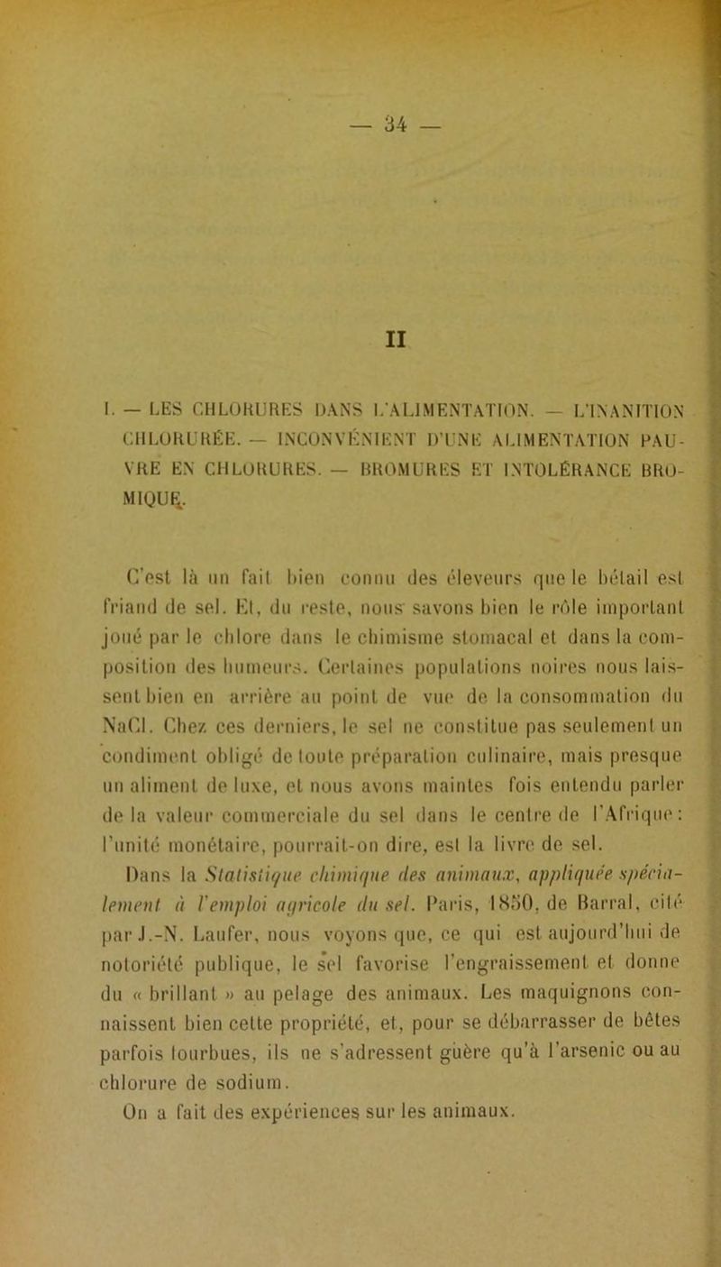 II I. — LES CHLORURES DANS L'AUMENTATION. — L'INANITION CHLORURÉE. — INCONVÉNIENT D’UNE ALIMENTATION PAU- VRE EN CHLORURES. — RROMURES ET INTOLÉRANCE BRO- MIQUI-;. (]’pst là lin fait liion connu des éleveurs que le hélail est friand de sel. Kt, du reste, non.s savons hien le rôle iinporlanl joué par le chlore dans le chimisme stomacal el dans la com- position des hnmenr.s. (kM’taines populations noires nous lai.s- senlhien en arrière au point de viu' de la consommation du NaUd. Chez ces derniers, le sel ne constitue pas seulement un condiimml obligé de loute préparation culinaire, mais presque un aliment de luxe, el nous avons maintes fois entendu parler de la valeur commerciale du sel dans le centre de IWfriqtie: runité monétaire, pourrait-on dire, esl la livre de sel. Dans la Slatisli(/ue cliimuiue des animaux, appliquée spécia- lement à l'emploi aqricole du sel. Caris, 1«S50, de barrai, cité par J.-N. Éaufer, nous voyons que, ce qui esl aujourd’hui de notoriété publique, le sel favorise l’engraissement et donne du « brillant » au pelage des animaux. Les maquignons con- naissent bien cette propriété, et, pour se débarrasser de bêtes parfois lourbues, ils ne s’adressent guère qu’à l’arsenic ou au chlorure de sodium. On a fait des expériences sur les animaux.