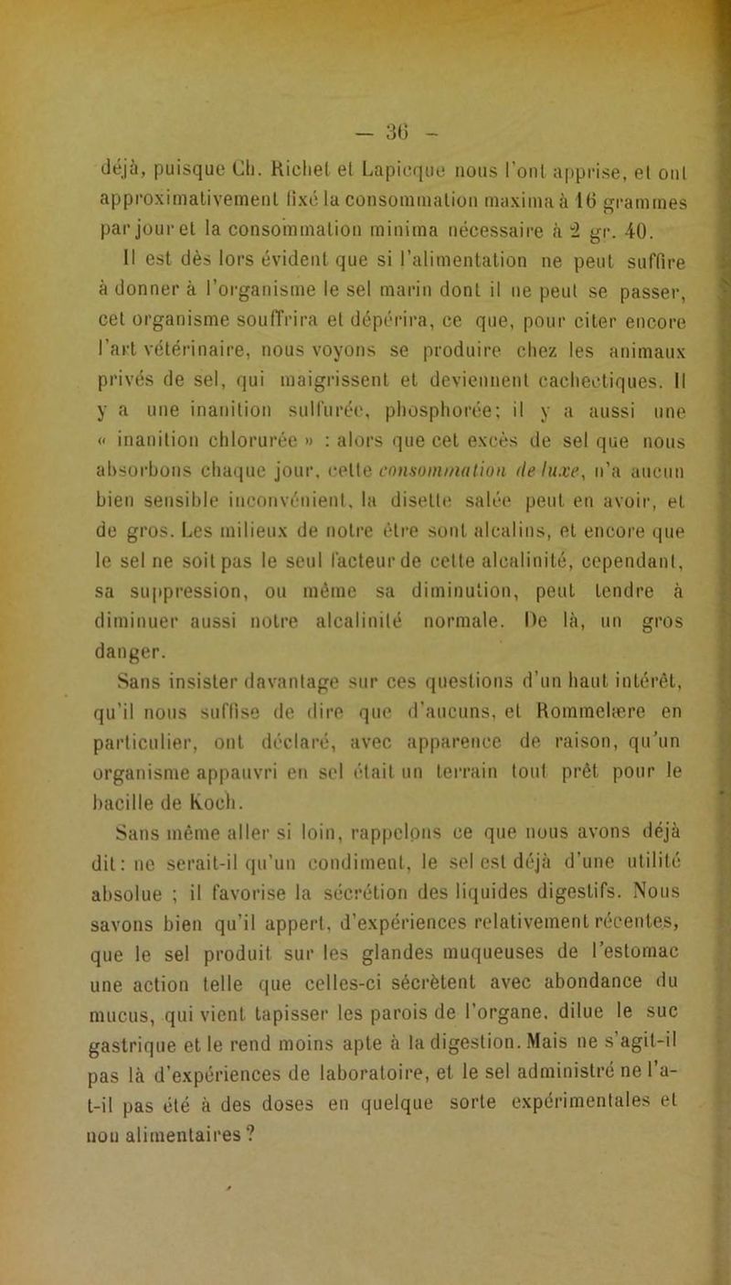  1 - 3G - déjà, puisque Ch. Kicliel et Lapicque nous l’onl a|)prise, et ont approximalivemenl li.xc lu consoinmalion ina.xiinaà 16 grammes par jour et la consommation minima nécessaire à ~i gr. 40. Il est dès lors évident que si l’alimentation ne peut suffire à donner à l’organisme le sel marin dont il ne peut se passer, cet organisme souiïrira et dépérira, ce que, pour citer encore l’art vétérinaire, nous voyons se produire chez les animaux privés de sel, qui maigrissent et deviennent cachectiques. Il y a une inanition sulfurée, pliosphorée; il y a aussi une « inanition chlorurée » : alors que cet excès de sel que nous absorbons chaque jour. cnnsomination fie luxe, n’a aucun bien sensible inconvénient, la disett»; salée peut en avoir, et de gros. Les milieux de notre être sont alcalins, et encore que le sel ne soit pas le seul facteur de celte alcalinité, cependant, 1 sa suppression, ou même sa diminution, peut tendre à I diminuer aussi noire alcalinité normale. De là, un gros I danger. Sans insister davantage sur ces questions d’un haut intérêt, \] qu’il nous suffise de dire que d’aucuns, et Rommelære en S particulier, ont déclaré, avec apparence de raison, qu’un organisme appauvri en sel était un terrain tout prêt pour le bacille de Koch. Sans même aller si loin, rappelons ce que nous avons déjà dit: ne serait-il qu’un condiment, le sel est déjà d’une utilité ^ absolue ; il favorise la sécrétion des liquides digestifs. Nous i savons bien qu’il appert, d’expériences relativement récentes, que le sel produit sur les glandes muqueuses de l’estomac une action telle que celles-ci sécrètent avec abondance du y mucus, qui vient tapisser les parois de l’organe, dilue le suc gastrique et le rend moins apte à Indigestion. Mais ne s’agit-il î pas là d’expériences de laboratoire, et le sel administré ne l’a- | t-il pas été à des doses en quelque sorte expérimentales et non alimentaires ? 1