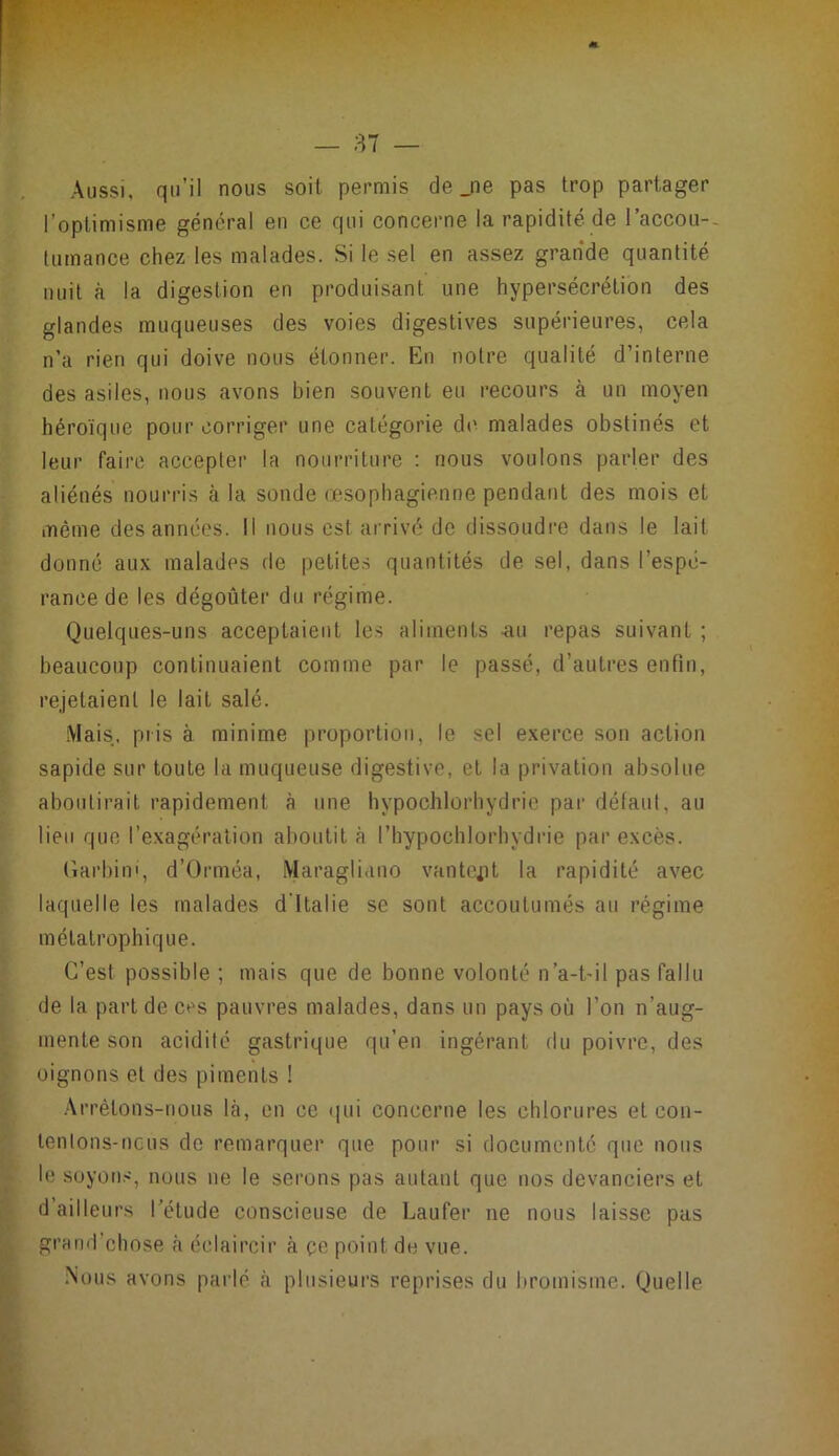 Aussi, qu’il nous soit permis de jie pas trop partager l’optimisme général en ce qui concerne la rapidité de l’accou-- tumance chez les malades. Si le sel en assez grande quantité nuit à la digestion en produisant une hypersécrétion des glandes muqueuses des voies digestives supérieures, cela n’a rien qui doive nous étonner. En notre qualité d’interne des asiles, nous avons bien souvent eu recours à un moyen héroïque pour corriger une catégorie dt> malades obstinés et leur faire accepter la nourriture ; nous voulons parler des aliénés nourris à la sonde œsophagienne pendant des mois et même des années. Il nous est arrivé de dissoudre dans le lait donné aux malades de petites quantités de sel, dans l’espé- rance de les dégoûter du régime. Quelques-uns acceptaient les aliments au repas suivant ; heaucoup continuaient comme par le passé, d’autres enfin, rejetaient le lait salé. -Mais, pris à minime proportion, le sel exerce son action sapide sur toute la muqueuse digestive, et la privation absolue aboutirait rapidement à une hypochlorhydric par défaut, au lien que l’exagération aboutit à l’hypochlorhydrie par excès. (îarbini, d’Orméa, iMaragliano vantopt la rapidité avec laquelle les malades d'Italie se sont accoutumés au régime mélatrophique. C’est possible ; mais que de bonne volonté n’a-t'il pas fallu de la part de ces pauvres malades, dans un pays où l’on n’aug- mente son acidité gastrique qu’en ingérant du poivre, des oignons et des piments ! .Arrêtons-nous là, en ce (|ui concerne les chlorures et con- lentons-ncus de remarquer que pour si documenté que nous le soyons, nous ue le serons pas autant que nos devanciers et d’ailleurs l’étude eonscieuse de Laufer ne nous laisse pus grand’chose à éclaircir à çe point de vue. Nous avons parlé à plusieurs reprises du bromisme. Quelle