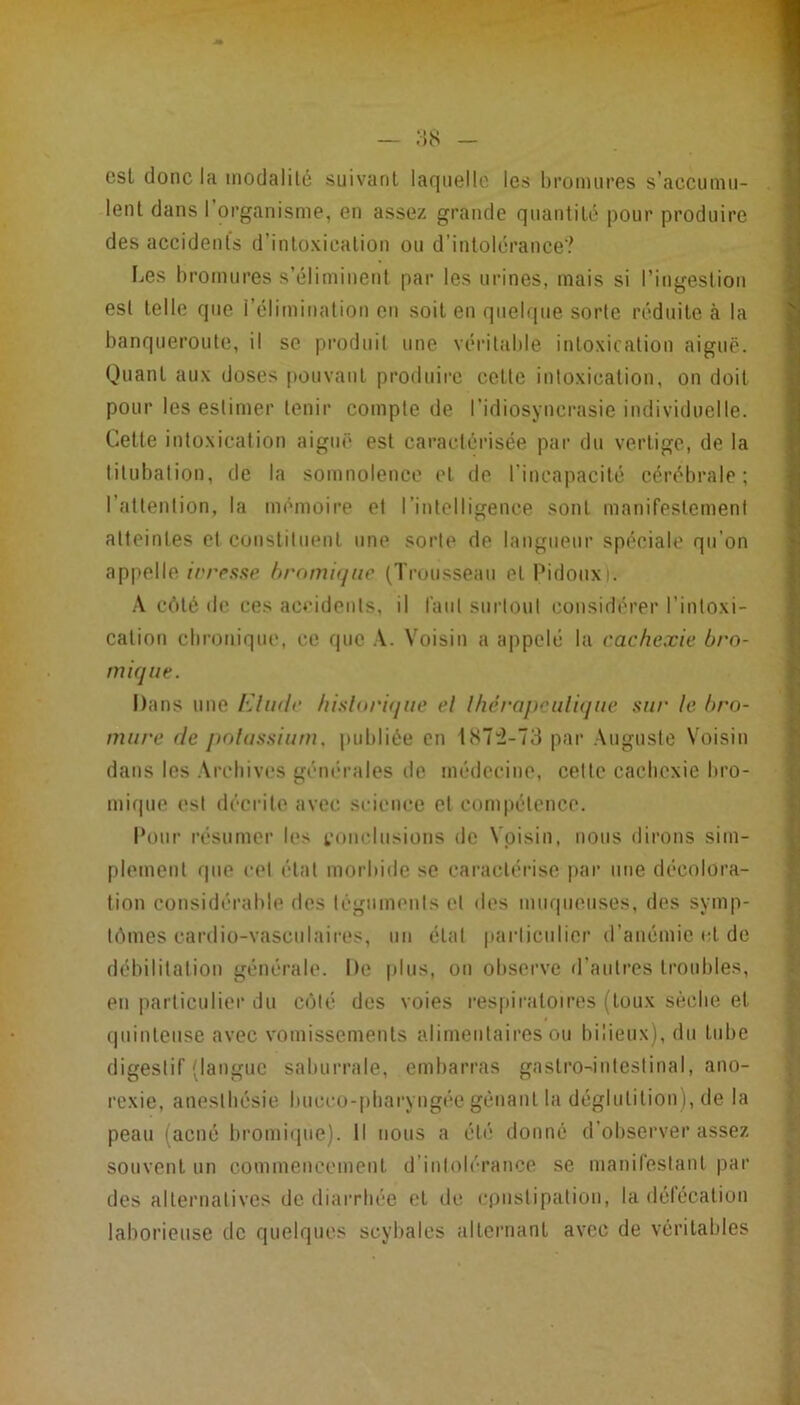 est donc la modalilé .suivanl laqiiellc les broimires s’accunm- lent dans l’oi-ganisme, en assez grande qnantilé pour produire des accidents d’intoxication ou d’intolérance? IjCS bromures s’éliminent par les urines, mais si l’ingestion est telle que l’élimination eu soit en quelque sorte réduite à la banqueroute, il se produit une véritable intoxication aiguë. Quant aux doses pouvant produire cette intoxication, on doit pour les estimer tenir compte de l’idiosynci’asie individuelle. Cette intoxication aiguë est caractérisée par du vertige, de la titubation, de la somnolence et de l’incapacité cérébrale; l’attention, la mémoire et rintelligence sont manifestement atteintes et coustiluent une sorte de langueur spéciale qu’on appelle irresse hrami(jue (Truusseau et Pidoiixi. .\ côté de ces aceideuts, il faut siirloul considérer l’intoxi- cation ebronique, ce que .V. Voisin a appelé la cachexie bro- mique. Dans une FJiidc hisloriqiie el Ihérapf'idiqne sur le bro- mure (le polassium. publiée en lt<72-73 par Auguste Voisin dans les .\rcbiv(‘s géïK'rales de médecine, celte cachexie bro- mique est décrite avec science et compétence. Pour résumer les foiielusions de Voisin, nous dirons sim- plement que cet état morbide se caractérise par une décolora- tion considérable des légiimenls el îles muqueuses, des symp- tômes cardio-vasculaires, un état parliciilicr d’anémie et de débilitation générale. De [dus, on observe d’autres troubles, en |iarticulier du côté des voies respiratoires (toux sèche et (piinteuse avec vomissements alimentaires ou bilieux), du tube digestif (langue saburrale, embarras gastro^inleslinal, ano- rexie, anesthésie bucco-pbaryngée gênant la déglutition), de la peau (acné bromique). Il nous a été donné d’observer assez souvent un commencement d’intolérance se manifestant par des alternatives de diarrhée et de (•pnslipation, la délécatiou laborieuse de quelques scylialcs alternant avec de véritables