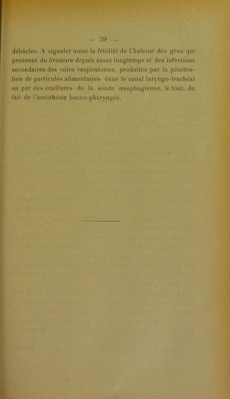 débâcles. A signaler aussi la fétidité de l’haleine des gens qui prennent du b'romure depuis assez longtemps et des infections secondaires des voies respiratoires, produites par la pénétra- tion de particules alimentaires dans le canal laryngo-trachéal ou par des éraillures de la sonde œsophagienne, le tout, du fait de l’anésthésie bucco-pharyngée.