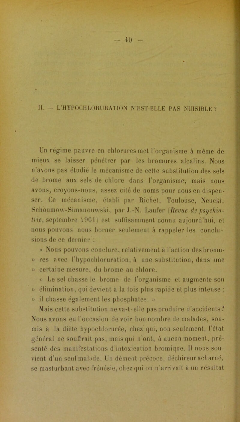 II. - L'HYPOCIILOKURATION N’EST-ELLE PAS NUISIBLE? Un régime pauvre en chlorures met l’organisme à même de mieux so laisser pénétrer par les bromures alcalins. Nous n’avons pas étudié le mécanisme de celle substitution des sels de brome aux sels de chlore dans l’organisme, mais nous avons, croyons-nous, assez cité de noms pour nous eu dispen- ser. Ce mécanisme, établi |)ar Ricbel, Toulouse, Neucki, Scboumovv-Simauouwski, par J.-N. Laufer {Hevue de psych'ui- /r;V, septembre 'ibOI) est sullisammenl connu aujourd’hui, et nous pouvons nous borner seiilemeul à rappeler les conclu- sions de ce dernier : « Nous pouvons conclure, relativemenl à l’action desbromu- » res avec l’hypocbloiuraliou, à une substiluliou, dans une » certaine mesure, du brome au chlore. » Le sol chasse le tu’ome de l’organisme et augmente sou » élimination, <iui devient à la lois plus rapide et plus intense ; » il chasse également les phosphates. » -Mais cette substitution neva-l-ellc pas produire d’accidents? Nous avons eu l’occasion devoir bon nombre de malades, sou- mis à la diète hypochlorurée, chez qui, non seulement, l’état général ne soutirait pas, mais qui n’ont, à aucnn moment, pré- senté (les manifestations d’intoxication bromique. Il nous sou vient d’un seul malade. Un dément précoce, déchirent’acharné, se masturbant avec frénésie, chez (pii on n’arrivait à un résultat