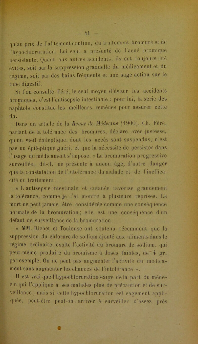 qu’au prix de ralilemenl conliiui, du trailomcDl bromuréelde riiypochloniralioii. Lui seul a présonlc de l’acné bromique persislante. Quaiil aux autres accidents, ils ont toujours etc évités, soit parla suppression graduelle du médicament et du régime, soit par des bains fréquents et une sage action sur le tube digestif. Si l’on consulte Féré, le seul moyen d’éviter les accidents bromiques, c’est l’antisepsie intestinale : pour lui, la série des naphtols constitue les meilleurs remèdes pour assurer cette fin. Dans un article de la Revue de Médecine (1900), Cb. Féré, parlant de la tolérance des bromures, déclare avec justesse, qu’un vieil épileptique, dont les accès sont suspendus, n’est pas un épileptique guéri, et que la nécessité de persister dans l’usage (ju médicament s’impose. « La bromuration progressive surveillée, dil-il, ne présente à aucun âge, d’auli’e danger que la constatation de l’intolérance du malade et de l’ineflica- cité du traitement. )) L’antisepsie intestinale et cutanée favorise grandement la tolérance, comme je l’ai montré <à plusieurs reprises. La mort ne peut jamais être considérée comme une conséquence normale de la bromuration ; elle est une conséquence d’un défaut de surveillance de la bromuration. )) .MM. Richet et Toulouse ont soutenu récemment que la suppression du chlorure de sodium ajouté aux alimentsdans le régime ordinaire, exalte l’activité du bromure de sodium, qui peut même produire du bromisme à doses faibles, de \ gr. par exemple. On ne peut pas augmenter l’activité du médica- ment sans augmenter les chances de l’intolérance ». Il est vrai que l’hypochloruralion exige delà part du méde- cin qui l’applique cà ses malades plus de précaution et de sur- veillance ; mais si cette hypochloruration est sagement appli- quée, peut-être peut-on arriver à surveiller d’assez près