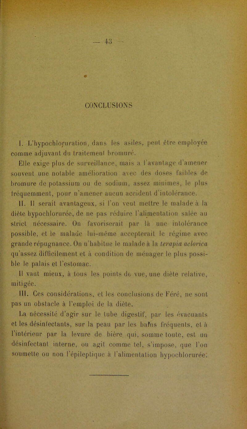 CONCLUSIONS I. L’hypochloriiralion, dans les asiles, peut être employée comme adjuvant dn Iraitemenl bromiiré. Elle exige plus de surveillance, mais a l’avantage d’amener souvent une notable amélioration avec des doses faibles de bromure de potassium ou de sodium, assez minimes, le plus fréquemment, pour n’amener aucun accident d’intolérance. II. Il serait avantageux, si l’on veut mettre le malade à la diète hypoclilorurée, de ne pas réduire l’alimentation salée au strict nécessaire. On favoriserait par là une intolérance possible, et le malade lui-même accepterait le régime avec grande répugnance. On n’habitue le malade à la terapia aclorica qu’assez difficilement et à condition de ménager le plus possi- ble le palais et l’estomac. Il vaut mieux, à tous les points de vue, une diète relative, mitigée. III. Ces considérations, et les conclusions de Féré, ne sont pas un obstacle à l’emploi de la diète. La nécessité d’agir sur le tube digestif, par les évacuants et les désinfectants, sur la peau par les bafns fréquents, et à l’intérieur par la levure de bière qui, somme toute, est un désinfectant interne, ou agit comme tel, s’impose, que l’on soumette ou non l’épileptique à l’alimentation hypochlorurée;