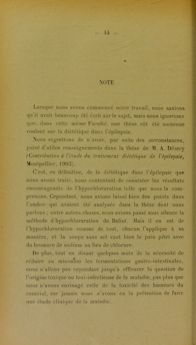 - U - NOTE Lorsqiio nous avons commencé noire Iravail, nous savions I qu’il avait lieancoii|) été écrit sur le sujet, mais nous ignorions I dans celle même Eaenllé, une llièse eùl été soutenue I roiilanl sur la diététique dans ré|)ilepsie. Nous regrellons de n’avoir, par suite des circonstances, puisé d’utiles renseignemetits dans la thèse de .M. A. Désery ((joutrihutidii à l'étude du traitement diététique de l'épilepsie, Monliiellier, l!M)3). r.’esl, en (iéliniliye, dt* la diététique dans l’épilepsie que nous avons traité, nous conlenlani de constater les résultats encourageauls de riiypochloruralion l(dle que nous la com- prenons. Cependant, nous avions laissé bien des poiids dans l’onihia* <|ui avaient été analysés dans la thèse dont nous fl |»arlons ; entre autres choses, nous avions passé sous silence la ■ méthode d’hy[iochloruralion de Halint. .Mais il en est de u riiypochloruralion comme de loul. cliacun l’applique à sa I manière, et la soupe sans sel vaut bien le pain pétri avec fl du bromure de sodium au lieu de chlorure. ^ • De plus, tout en disant cpiclqiies mots de la nécessité de || ri'duire au minimum les Icrmeutalions gastro-intestinales, ^ nous n’allous pas cependant jusqu’à efneurcr la question de S l’origiiK! toxique ou loxi-inléclieuse de la maladie, pas plus que nous n’avons envisagé celle de la toxicité des humeurs du comitial, cai’ jamais nous n’avons eu la prétention de faire une élude clinique de la maladie. ’ ? l