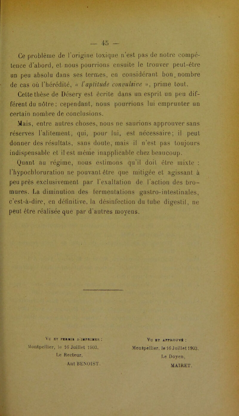 Ce problème de l’origine toxique n’est pas de noire compé- tence d’abord, et nous pourrions ensuite le trouver peut-être un peu absolu dans ses termes, en considérant bon. nombre de cas où l’hérédité, « l'aplilude convulsive », prime tout. Cette thèse de Désery est écrite dans un esprit un peu dif- férent du nôtre : cependant, nous pourrions lui emprunter un certain nombre de conclusions. .Mais, entre autres choses, nous ne saurions approuver sans réserves l’alitement, qui, pour lui, est nécessaire; il peut donner des résultats, sans doute, mais il n’est pas toujours indispensable et il est même inapplicable chez beaucoup. Quant au régime, nous estimons qu’il doit éti*e mixte : l’hypochloruration ne pouvant être que mitigée et agissant à peu près exclusivement par l’exaltation de l’action des bro- mures. La diminution des fermentations gastro-intestinales, c’est-à-dire, en définitive, la désinfection du tube digestil, ne peut être réalisée que par d’autres moyens. Vu ST D IMPRIHKK : Montpellier, le 16 Juillet 19Ü3. Vu *T APPROUVÉ ; .Montpellier, le 16 Juillet 1903. Le Doyen, MAIRET. Le Kecleur, Ant BENOIST.