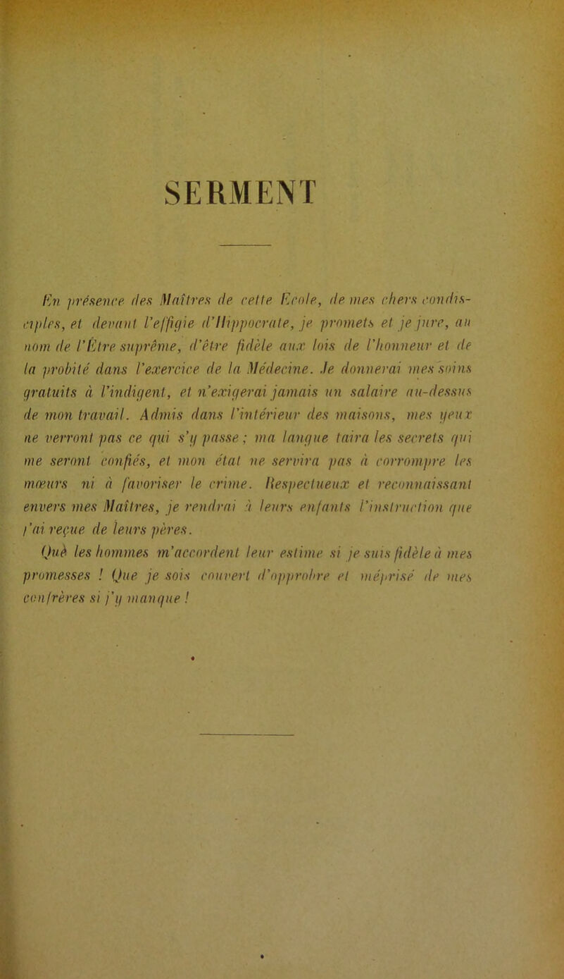 SERMENT /{w jivpsevre fies !\laîtres de relie Ecole, tie mes chers condis- ciples, el demiil l’efftçiie tl’llippocrfile, je promels el je jure, an nom de l’Elre suprême, d’êire fidèle aux lois de l'honneur el de la prohilé dans l’exercice de la Médecine, .le donnerai mes soins gratuits à l’indifieiit, et n’exigerai jamais un salaire au-dessus de mon travail. Admis dans l'intérieur des maisons, mes geut ne verront pas ce fini s’g passe; ma langue taira les secrets gui me seront confiés, et mon étal ne servira pas à corrompre les mœurs ni à favoriser le crime. I{especlueux el reconnaissant envers mes Hlaîtres, je rendrai à leurs enfants l’instruction que j’ai reçue de leurs pères. Què les hommes m’accordent leur estime si je suis fidèle à mes promesses ! Que je sois couvert d’opprobre et méprisé de mes confrères si j’g manque !