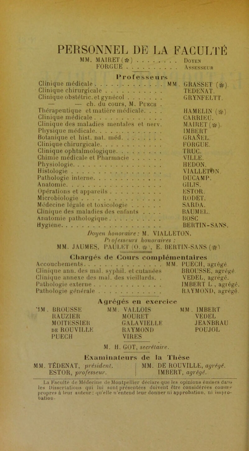 PERSONNEL DE LA FACULTÉ MM. MAlKETf*) Doyen Assesseur MA1RET ( *) FORGUE . . Professeurs Clinique médicale MM. GRASSET (tft). Clinique chirurgicale TEDENAT. Clinique obslélric. et gynécol GRYNFELTT. — — ch. du cours, M. Puech . Thérapeutique et matière médicale. . . . HAMEL1N ($•) Clinique médicale CARR1EU. Clinique des maladies mentales et nerv. MAIRET (tjfc). Physique médicale IMBERT Botanique et hist. nat. méd GRADEE. Clinique chirurgicale FORGUE. Clinique ophtalmologique TRUC. Chimie médicale et Pharmacie VILLE. Physiologie REDON. Histologie VIALLETftN. Pathologie interne DUGAMP. Anatomie UIL1S. Opérations et appareils ESTOR. Microbiologie RODET. Médecine légale et toxicologie SARDA. Clinique des maladies des enfanls .... BAUMEL. Anatomie pathologique BOSC Hygiene BERTIN-SANS. Doyen honoraire: M. VIALLETON. /‘10/esseurs honoraires : MM. J AU MES, PAULI-: l‘ (O. « , E. BERTIN-SANS (#1 Chargés de Cours complémentaires Accouchements MM. PUECIl, agrégé. Clinique ann. des mal. syphil. et cutanées BROUSSE, agrégé Clinique annexe des mal. des vieillards. . VEDEL, agrégé. Pathologie externe IMBERT L , agrégé Pathologie générale RAYMOND, agrégé Agrégés en exercice 'IM . BROUSSE MM. VALLOIS MM. IMBERT RAUZIER MOUItET VEDEL M01TESS1ER GALAVIELLE .IEANBRAU de ROUVILLE RAYMOND POUJOL PUECH VIRES M. H. GOT, secrétaire. examinateurs de la Thèse MM. TÉDENAT, président. MM. DE ROUVILLE, agrégé. ESTOR, professeur. IMBERT, agrégé. La Faculté rie Médecine rie Montpellier déclare que les opinions émises dau* les Dissertations qui lui sont présentées doivent être considérées comme propres à lent auteur : qu'elle n’entend leur donner ni approbation, ni itnpto- baltou.