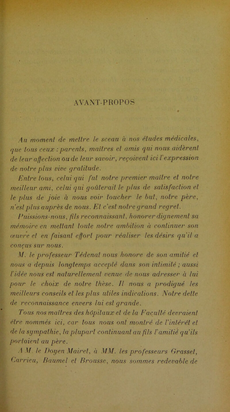 AVANT-PROPOS « Au momenl de mettre le sceau à nos éludes médicales, que lotis ceux : parents, maîtres el amis qui nous aidèrent de leur affection onde leur savoir, reçoivent ici /’ expression de notre plus vive gratitude. Entre tous, celui qui fut notre premier maître el notre meilleur ami, celui qui goûterait le plus de satisfaction el le plus de joie à nous voit' loucher le but, notre père, n’est plus auprès de nous. El c’est notre grand regret. Puissions-nous, fils reconnaissant, honorer dignement sa mémoire en mettant toute notre ambition à continuer son œuvre el en faisant effort pour réaliser les désirs qu'il a conçus sur nous. .11. le professeur Tédenal nous honore de son amitié el nous a depuis longtemps accepté dans son intimité ; aussi l'idée nous est naturellement venue de nous adresser à lui pour le choix de notre thèse. Il nous a prodigué les meilleurs conseils el les plus utiles indications. Notre dette de reconnaissance envers lui est grande. Tous nos maîtres des hôpitaux el de la Eacuité devraient être nommés ici, car tous nous ont montré de l'intérêt el de la sympathie, la plupart continuant au fils l'amitié qu'ils portaient au père. A M le Doyen Maire!, à MM. les professeurs Grasset, Carrieu, Baumel el Brousse, nous sommes redevable de