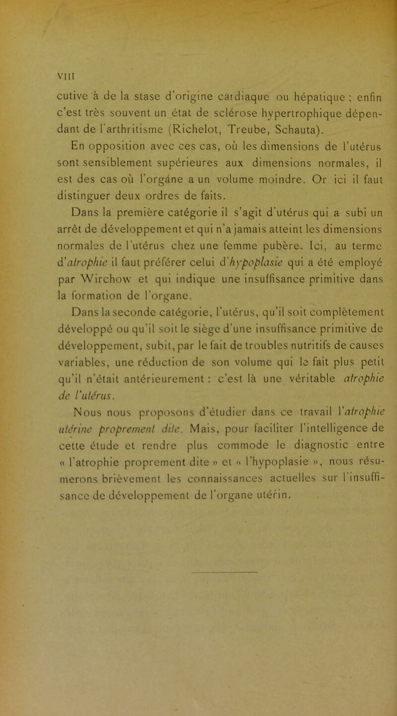 cutive à de la stase d’origine cardiaque ou hépatique; enfin c’est très souvent un état de sclérose hypertrophique dépen- dant de l’arthritisme (Richelot, Treube, Schauta). En opposition avec ces cas, où les dimensions de l’utérus sont sensiblement supérieures aux dimensions normales, il est des cas où l’organe a un volume moindre. Or ici il faut distinguer deux ordres de faits. Dans la première catégorie il s’agit d'utérus qui a subi un arrêt de développement et qui n’a jamais atteint les dimensions normales de l'utérus chez une femme pubère. Ici, au terme d'atrophie il faut préférer celui d'hypoplasie qui a été employé par Wirchovv et qui indique une insuffisance primitive dans la formation de l’organe. Dans la seconde catégorie, l’utérus, qu’il soit complètement développé ou qu'il soit le siège d’une insuffisance primitive de développement, subit, par le fait de troubles nutritifs de causes variables, une réduction de son volume qui le fait plus petit qu’il n'était antérieurement : c’est là une véritable atrophie de l’utérus. Nous nous proposons d'étudier dans ce travail Y atrophie utérine proprement dite. Mais, pour faciliter l’intelligence de cette étude et rendre plus commode le diagnostic entre « l’atrophie proprement dite »> et « l’hypoplasie », nous résu- merons brièvement les connaissances actuelles sur 1 insuffi- sance de développement de l’organe utérin.