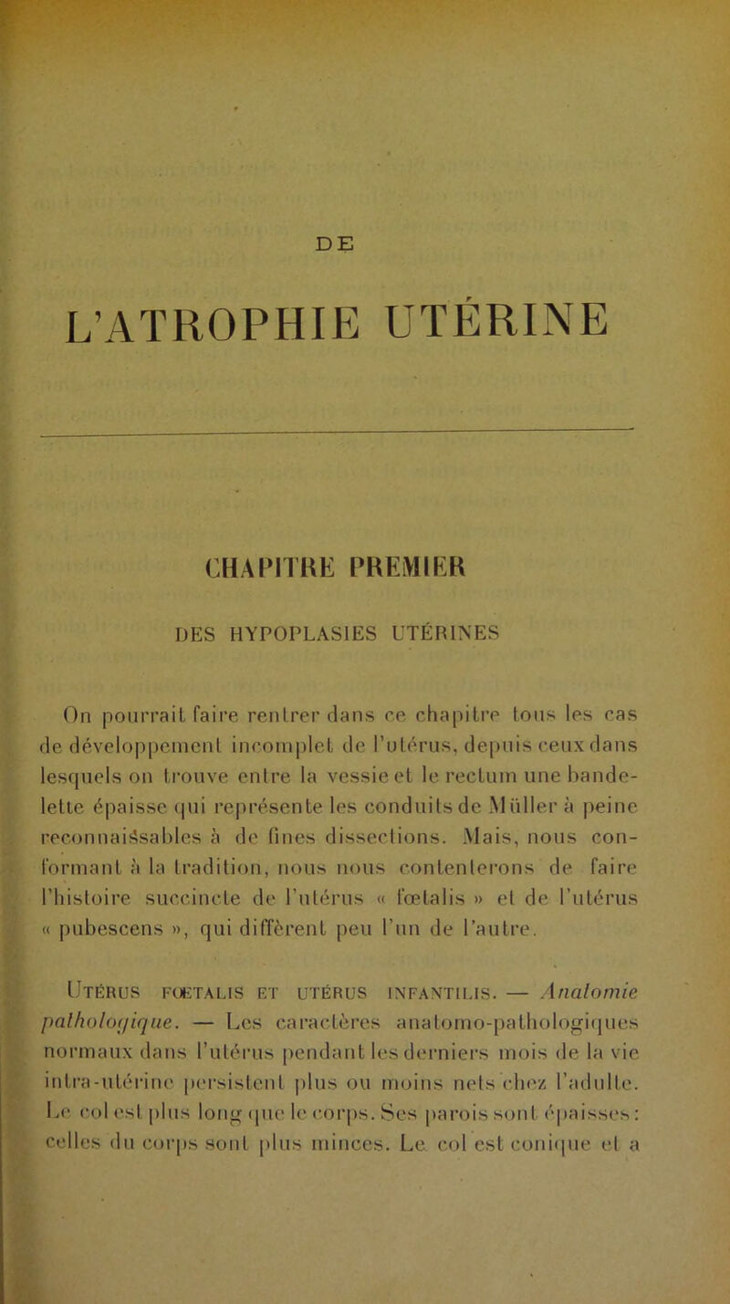 DE L’ATROPHIE UTÉRINE CHAPITRE PREMIER DES HYPOPLASIES UTÉRINES On pourrait faire rentrer dans ce chapitre tous les cas de développement incomplet de l’utérus, depuis ceux dans lesquels on trouve entre la vessie et le rectum une bande- lette épaisse qui représente les conduits de Müller à peine reconnaissables à de fines dissections. Mais, nous con- formant à la tradition, nous nous contenterons de faire l’histoire succincte de l’utérus « fœtalis » et de l’utérus « pubescens », qui diffèrent peu l’un de l’autre. Utérus fœtalis et utérus infantilis. — Anatomie pathologique. — Les caractères anatomo-pathologiques normaux dans l’utérus pendant les derniers mois de la vie intra-utérine persistent plus ou moins nets chez l’adulte. Le col est plus long que le corps. Ses parois sont épaisses: celles cl11 corps sont plus minces. Le col est conique el a