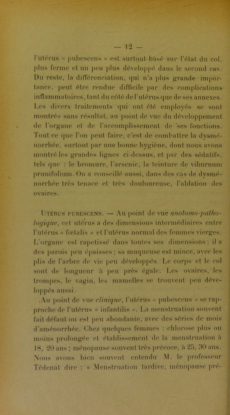 plus ferme et un peu plus développé dans le second cas. Du reste, la différenciation, qui n'a plus grande impor- tance, peut être rendue difficile par des complications inflammatoires, tant du côté de l’utérus que de ses annexes. Les divers traitements qui ont été employés se sont montrés sans résultat, au point de vue du développement de l’organe et de l’accomplissement de 'ses fonctions. Tout ce (pie l’on peut faire, c’est de combattre la dysmé- norrhée, surtout par une bonne hygiène, dont nous avons montré les grandes lignes ci-dessus, et par des sédatifs, tels que : le bromure, l’arsenic, la teinture de viburnum prunifolium. <)n a conseillé aussi, dans des cas de dysmé- norrhée très tenace et très douloureuse, l’ablation des ovaires. Utérus pubescens. — Au point de vue anolomo-palho- lor/ifjue, eel utérus a des dimensions intermédiaires entre l’utérus « fœlalis » et l’utérus normal des femmes vierges. L’organe est rapetissé dans toutes ses dimensions; il a des parois peu épaisses; sa muqueuse est mince, avec les plis de l’arbre de vie peu développés. Le corps et le col sont de longueur à peu près égale. Les ovaires, les trompes, le vagin, les mamelles se trouvent peu déve- loppés aussi. ,Au point de vue clinique, l’utérus « pubescens » se rap- proche de l’utérus « infantilis ». La menstruation souvent fait défaut ou est peu abondante, avec des séries de mois d’aménorrhée. Chez quelques femmes : chlorose plus ou moins prolongée (‘l établissement de la menstruation a 18, 20 ans ; ménopause souvent très précoce, à 25, 30 ans. Nous avons bien souvent entendu M. le professeur Tédenal dire : « Menstruation tardive, ménopause pré-