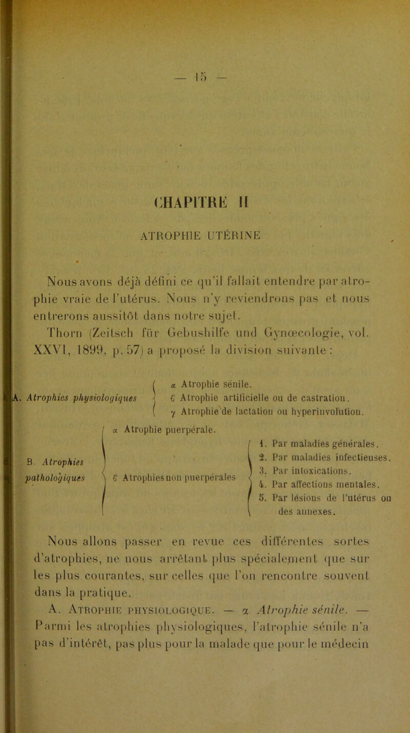 CHAPITRE II ATROPHIE UTÉRINE Nous avons déjà défini ce qu’il fallait entendre par at ro- phie vraie de l’utérus. Nous n’y reviendrons pas et nous entrerons aussitôt dans notre sujet. Tliorn (Zeitsch fur Gebushilfe und Gynœcologie, vol. XXVI, 1899, p. 57) a proposé la division suivante: S x Atrophie sénile. Atrophies physiologiques ’ C Atrophie artilicielle ou de castration. ( y Atrophie'de lactation ou hyperiuvolütion. B. Atrophies pathologiques a Atrophie puerpérale. 6 Atrophiesuon puerpérales 1. Par maladies générales. 2. Par maladies infectieuses. 3. Par intoxications. 4. Par affections mentales. 5. Par lésions de l’utérus ou des annexes. Nous allons passer en revue ces différentes sortes d’atrophies, ne nous arrêtant plus spécialement «pie sur les plus courantes, sur celles que l’on rencontre souvent dans la pratique. A. Atrophie physiologique. — a Atrophie sénile. — Parmi les atrophies physiologiques, l’atrophie sénile n'a pas d’intérêt, pas plus pour la malade que pour le médecin