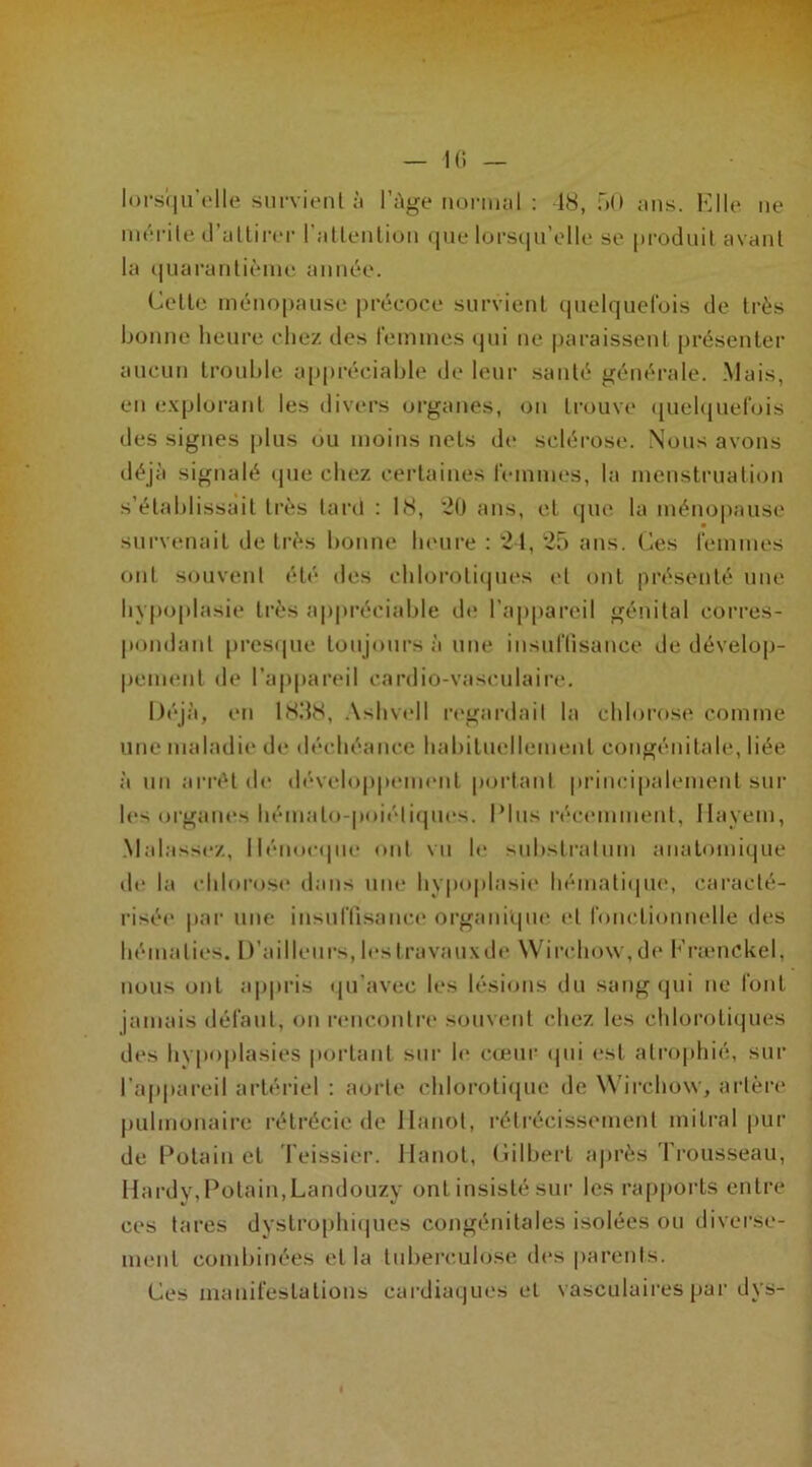 lorsqu’elle survient à l’Age normal : 48, 50 ans. Elle ne mérite d’attirer l'attention que lorsqu’elle se produit avant la quarantième année. Cette ménopause précoce survient quelquefois de très bonne heure chez des femmes qui ne paraissent présenter aucun trouble appréciable de leur santé générale. Mais, en explorant les divers organes, on trouve quelquefois des signes plus ou moins nets de sclérose. Nous avons déjà signalé que chez certaines femmes, la menstruation s’établissait très tard : 1<S, 20 ans, et que la ménopause survenait de très bonne heure : 24, 25 ans. Ces femmes ont souvent été des chlorotiques et ont présenté une hypoplasie très appréciable de l’appareil génital corres- pondant presque toujours à une insuffisance de dévelop- pement de l’appareil cardio-vasculaire. Déjà, en 18.48, Ashvell regardait la chlorose comme une maladie de déchéance habituellement congénitale, liée à un arrêt de développement portant principalement sur les organes hémalo-poiéliques. Plus récemment, Ilayem, Malassez, llénoeque ont vu le substratum anatomique de la chlorose dans une hypoplasie hématique, caracté- risée par une insuffisance organique et fonctionnelle des hématies. D’ailleurs, les travaux de Wirchovv, de Framckel, nous ont appris qu’avec les lésions du sang qui ne font jamais défaut, on rencontre souvent chez les chlorotiques des hypoplasies portant sur le cœur qui est atrophié, sur l’appareil artériel : aorte chlorotique de Wirchow, artère pulmonaire rétrécie de Hanoi, rétrécissement mitral pur de Potain et Teissier. Hanoi, Gilbert après Trousseau, Hardy, Potain, Landouzy ont insisté sur les rapports entre ces tares dystrophiques congénitales isolées ou diverse- ment combinées et la tuberculose des parents. Ces manifestations cardiaques et vasculaires par dys-