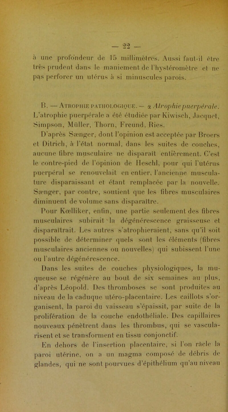 à une profondeur de 15 millimètres. Aussi faut-il être très prudent dans le maniement de l’hystéromètre et ne pas perforer un utérus à si minuscules parois. P>. — Atrophie pathologique. — a Atrophie puerpérale. L’atrophie puerpérale a été étudiée par Kiwisch, .Jacquet, Simpson, Millier, Thorn, Freund, Ries. D’après Sænger, dont l’opinion est acceptée par Broers et Dilrich, à l’état normal, dans les suites de couches, aucune fibre musculaire ne disparaît entièrement. C’est le contre-pied de l’opinion de lleschl, pour qui l’utérus puerpéral se renouvelait en entier, l’ancienne muscula- ture disparaissant et étant remplacée par la nouvelle. Sænger, par contre, soutient que les libres musculaires diminuent de volume sans disparaître. Pour Kœlliker, enfin, une partie seulement des fibres musculaires subirait la dégénérescence graisseuse et disparaîtrait. Les autres s’atrophieraient, sans qu’il soit possible de déterminer quels sont les éléments (libres musculaires anciennes ou nouvelles) qui subissent l’une ou l'autre dégénérescence. Dans les suites de couches physiologiques, la mu- queuse se régénère au bout de six semaines au plus, d’après Léopold. Des thromboses se sont produites au niveau de la caduque uléro-placenlaire. Les caillots s’or- ganisent, la paroi du vaisseau s’épaissit, par suite de la prolifération de la couche endothéliale. Des capillaires nouveaux pénètrent dans les thrombus, qui se vascula- risentet se transforment en tissu conjonctif. En dehors de l’insertion placentaire, si l’on ràcle la paroi utérine, on a un magma composé de débris de glandes, qui ne sont pourvues d’épithélium qu’au niveau